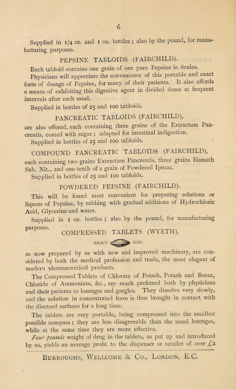 Supplied in 1/4 oz. and 1 oz. bottles ; also by the pound, for manu¬ facturing purposes. PEPSINE TABLOIDS (FAIRCHILD). Each tabloid contains one grain of our pure Pepsine in Scales. Physicians will appreciate the convenience of this portable and exact form of dosage of Pepsine, for many of their patients. It also affords a means of exhibiting this digestive agent in divided doses at frequent intervals after each meal. Supplied in bottles of 25 and 100 tabloids. PANCREATIC TABLOIDS (FAIRCHILD), are also offered, each containing three grains of the Extr^ctum Pan- creatis, coated with sugar ; adapted for intestinal indigestion. Supplied in bottles of 25 and 100 tabloids. COMPOUND PANCREATIC TABLOIDS (FAIRCHILD), each containing two grains Extractum Pancreatis, three grains Bismuth Sub. Nit., and one-tenth of a grain of Powdered Ipecac. Supplied in bottles of 25 and 100 tabloids. POWDERED PEPSINE (FAIRCHILD). This will be found most convenient for preparing solutions or liquors of Pepsine, by rubbing with gradual additions of Hydrochloric Acid, Glycerine and water. Supplied in 1 oz. bottles ; also by the pound, for manufacturing purposes. COMpRESSED TABLETS (WYETH), SIZE. as now prepared by us with new and improved machinery, are con¬ sidered by both the medical profession and trade, the most elegant of modern pharmaceutical products. The Compressed Tablets of Chlorate of Potash, Potash and Borax, Chloride of Ammonium, &c., are much preferred both by physicians and their patients to lozenges and gargles. They dissolve very slowly, and the solution in concentrated form is thus brought in contact with the diseased surfaces for a long time. The tablets are very portable, being compressed into the smallest possible compass ; they are less disagreeable than the usual lozenges, while at the same time they are more effective. Four pounds weight of drug in the tablets, as put up and introduced by us, yields an average profit to the dispenser or retailer of over £2