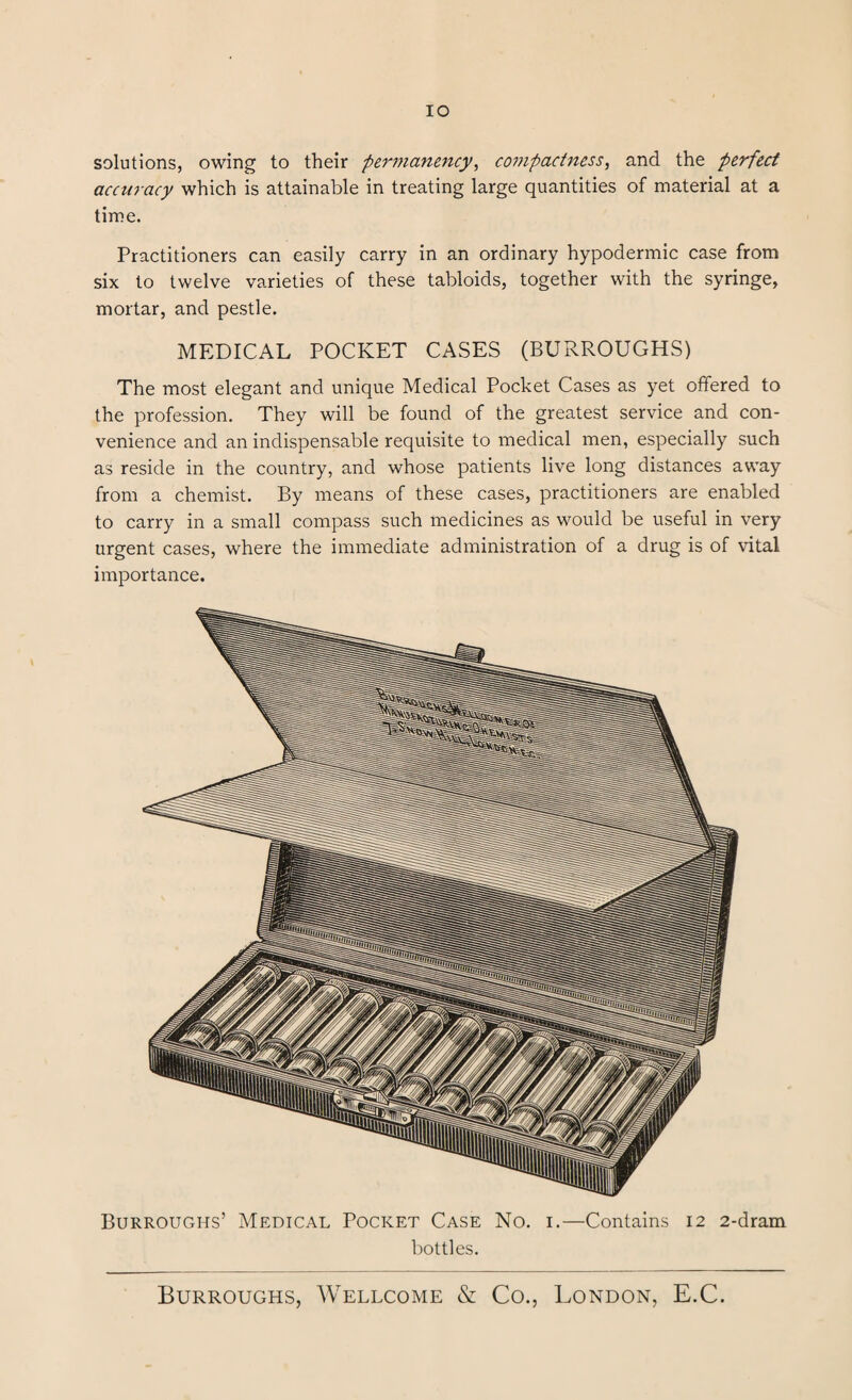 IO solutions, owing to their permanency, compactness, and the perfect accuracy which is attainable in treating large quantities of material at a time. Practitioners can easily carry in an ordinary hypodermic case from six to twelve varieties of these tabloids, together with the syringe, mortar, and pestle. MEDICAL POCKET CASES (BURROUGHS) The most elegant and unique Medical Pocket Cases as yet offered to the profession. They will be found of the greatest service and con¬ venience and an indispensable requisite to medical men, especially such as reside in the country, and whose patients live long distances away from a chemist. By means of these cases, practitioners are enabled to carry in a small compass such medicines as would be useful in very urgent cases, where the immediate administration of a drug is of vital importance. Burroughs’ Medical Pocket Case No. i.—Contains 12 2-dram bottles.
