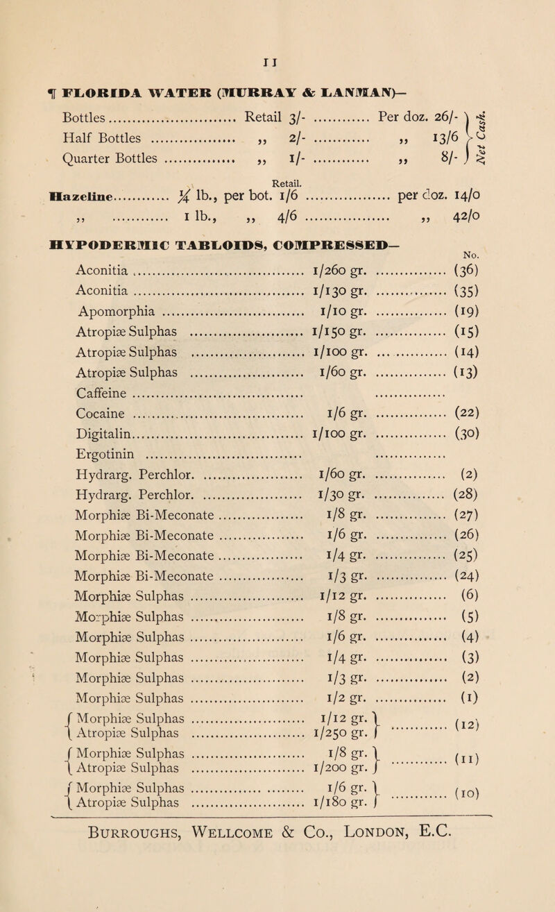 t FLORIDA WATER (MURRAY & EAIVMAIV>- Bottles. Retail 3/- . Per doz. 26/- Half Bottles . ,, 2/- . ,, 13/6 Quarter Bottles . ,, 1/- . ,, 8/- Retail. Hazeline. X lb., per bot. l/6 3) . I lb.) )) 4/b per doz. 14/0 „ 42/0 HYPODERMIC TABLOIDS, COMPRESSED— Aconitia .. Aconitia . Apomorphia . Atropiae Sulphas .. Atropiae Sulphas . Atropiae Sulphas . Caffeine . Cocaine . Digitalin. Ergotinin ... Hydrarg. Perchlor. ... Hydrarg. Perchlor. ... Morphias Bi-Meconate Morphias Bi-Meconate Morphiae Bi-Meconate Morphiae Bi-Meconate Morphiae Sulphas . Morphiae Sulphas . Morphiae Sulphas .. Morphiae Sulphas . Morphias Sulphas . Morphias Sulphas . Morphiae Sulphas . Atropiae Sulphas . Morphiae Sulphas . Atropiae Sulphas . Morphiae Sulphas . Atropiae Sulphas . 1/260 gr. 1/130 gr. i/io gr. 1/150 gr. 1/100 gr. 1/60 gr. 1/6 gr. 1/100 gr. 1/60 gr. ..... 1/30 gr. 1/8 gr. 1/6 gr. i/4 gr. i/3 gr. 1/12 gr. 1/8 gr. 1/6 gr. i/4 gr. i/3 gr. 1/2 gr. 1/12 gr. \ 1/250 gr. f 1/8 gr. \ 1/200 gr. J 1/6 gr. \ 1/180 gr. j (36) (35) (19) (15) (14) (13) (22) (30) (2) (28) (27) (26) (25) (24) (6) (5) (4) (3) (2) (1) (12) (n) (10) Net Cash,