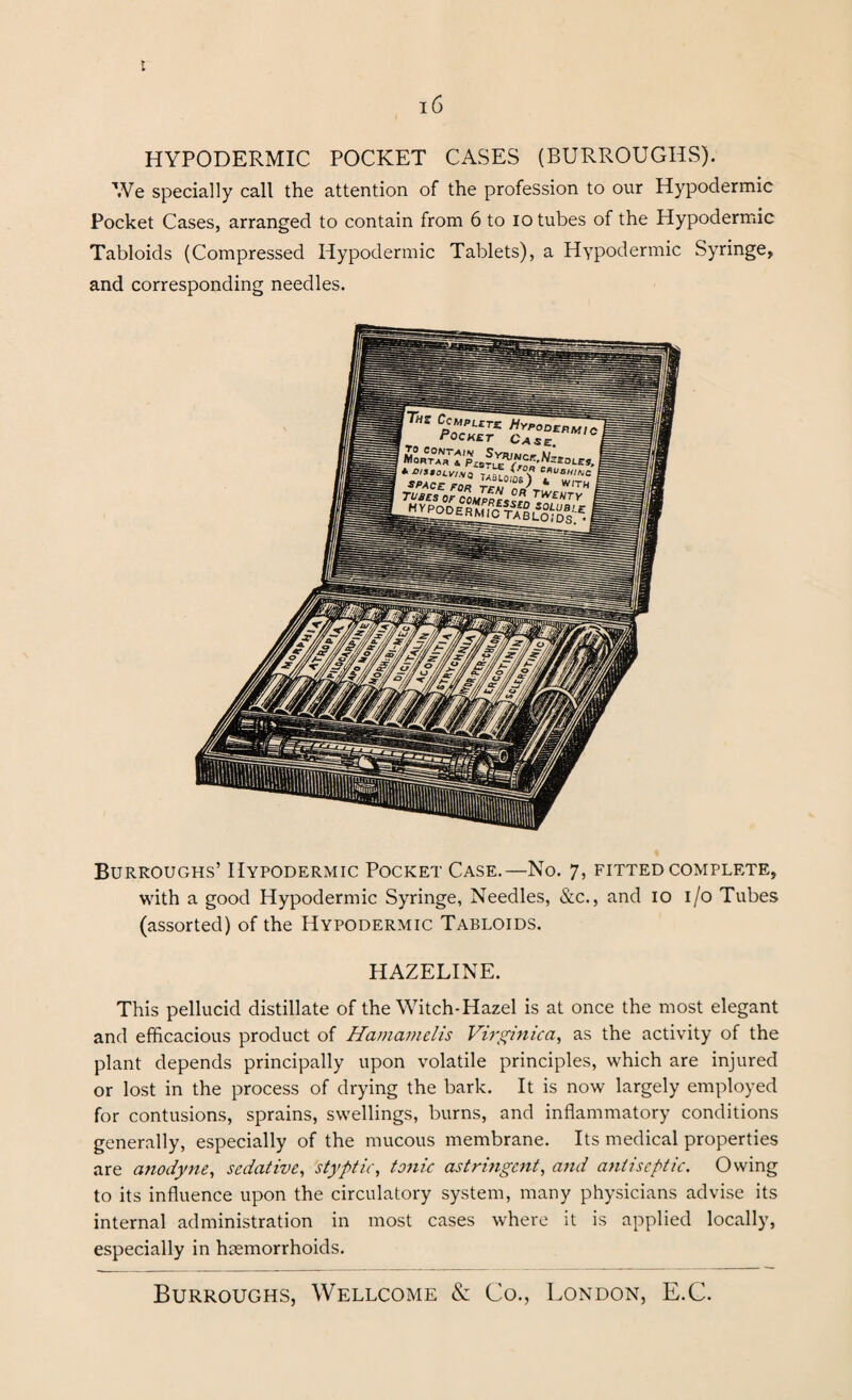 HYPODERMIC POCKET CASES (BURROUGHS). We specially call the attention of the profession to our Hypodermic Pocket Cases, arranged to contain from 6 to io tubes of the Hypodermic Tabloids (Compressed Hypodermic Tablets), a Hypodermic Syringe, and corresponding needles. Burroughs’ Hypodermic Pocket Case.—No. 7, fitted complete, with a good Hypodermic Syringe, Needles, &c., and 10 1/0 Tubes (assorted) of the Hypodermic Tabloids. HAZELINE. This pellucid distillate of the Witch-Hazel is at once the most elegant and efficacious product of Hamamelis Virginica, as the activity of the plant depends principally upon volatile principles, which are injured or lost in the process of drying the bark. It is now largely employed for contusions, sprains, swellings, burns, and inflammatory conditions generally, especially of the mucous membrane. Its medical properties are anodyne, sedative, styptic, tonic astringent, and antiseptic. Owing to its influence upon the circulatory system, many physicians advise its internal administration in most cases where it is applied locally, especially in haemorrhoids.