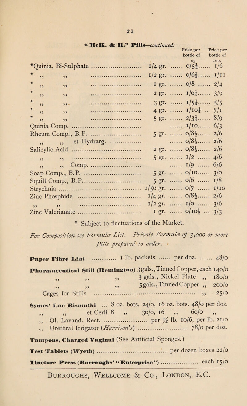 « McK. & R.” *Quinia, Bi-Sulphate * 55 55 * 5 5 5 5 * 5 5 5 5 * Quinia Comp. Rheum Comp., B.P. ,, ,, et Hydrarg. Salicylic Acid . 5 5 5 5 . „ » Comp. Soap Comp., B.P. .. Squill Comp., B.P... vStrychnia . Zinc Phosphide . 11 5 » Zinc Valerianate Pills—continued. 1/4 gr. .. Price per bottle of 25 .... 0/5*.. Price per bottle of 100. .... 1/6 1/2 gr. .. .... 0/6*.., .... 1/11 I gr. .. .... 0/8 ... .... 2/4 2 gr. .. 1—1 ••• 3/9 3 gr- •• .... 1/5*... 4gr. .. .... i/io* .. 7/1 5 gr. .. .... 2/3*... ... 8/9 .... 1/10... ... 6/3 5 gr- •• .... o/8i... ... 2/6 .... o/8*... ... 2/6 2 gr. .. .... 0/8*... ... 2/6 5 gr- - .... 1/2 ... ... 4/6 .... 1/9 ... ... 6/6 5 gr- - .... 0/10... ... 3/0 5 gr- •• .... 0/6 ... ... 1/8 1/50 gr. .. .... 0/7 ... ... 1/10 1/4 gr. .. .... 0/8*... ... 2/6 l/2 gr- •• .... 1/0 ... ... 316 1 gr. .. .... o/io* - 3/3 * Subject to fluctuations of the Market. For Composition see Formula List. Private Formula of 3,000 or more Pills prepared to order. Paper Fibre Cant . I lh. packets . per doz. 4^/0 Pharmaceutical Still (Remington) 11 11 >> 11 11 >> Cages for Stills . 3gals.,Tinned Copper, each 140/0 3 gals., Nickel Plate ,, 180/0 5gals., Tinned Copper ,, 200/0 . 11 25/0 Symes’ Lac ••• 8 oz. bots. 24/0, 16 oz. bots. 4^/0 per doz. ,, ,, et Cerii 8 „ 30/0, 16 ,, 60/0 ,, ,, 01. Lavand. Rect. per lb. 10/6, per lb. 21/0 ,, Urethral Irrigator {Harrison's) . 78/0 per doz. Tampons, Charged Vaginal (See Artificial Sponges.) Test Tablets (Wyeth) . per dozen boxes 22/0 Tincture Press (Burroughs’“Enterprise”). each 15/°