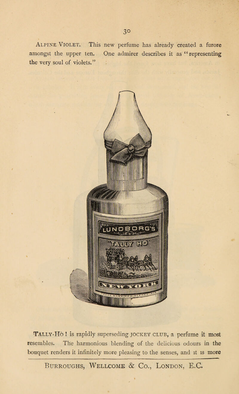 3° Alpine Violet. This new perfume has already created a furore amongst the upper ten. One admirer describes it as “representing the very soul of violets.” Tally-Ho ! is rapidly superseding jockey club, a perfume it most resembles. The harmonious blending of the delicious odours in the bouquet renders it infinitely more pleasing to the senses, and it is more