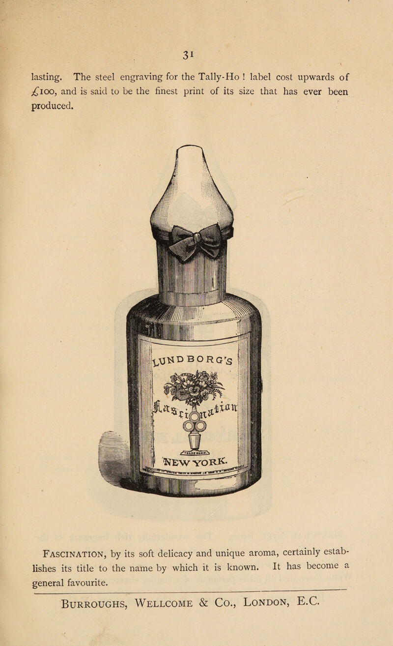 lasting. The steel engraving for the Tally-Ho ! label cost upwards of ^ioo, and is said to be the finest print of its size that has ever been produced. Fascination, by its soft delicacy and unique aroma, certainly estab¬ lishes its title to the name by which it is known. It has become a general favourite.