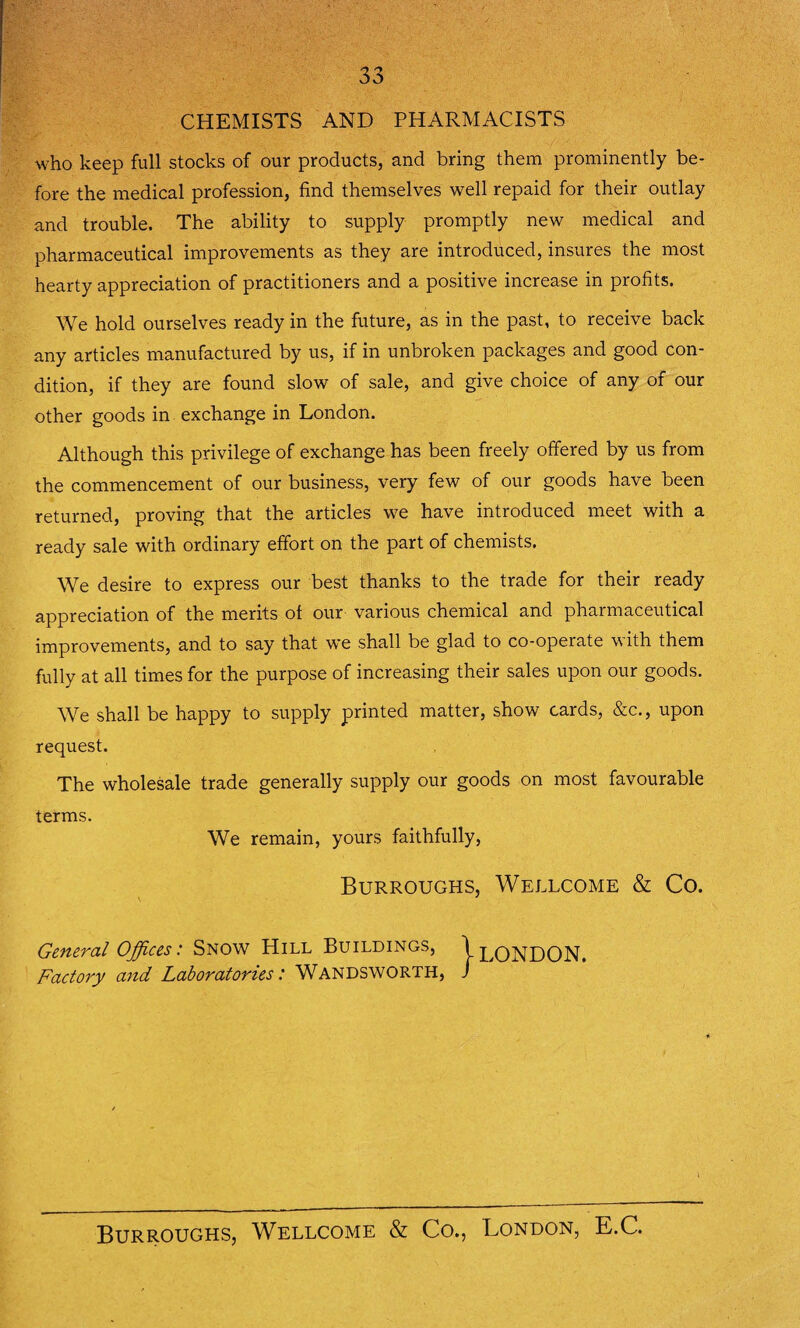 CHEMISTS AND PHARMACISTS who keep full stocks of our products, and bring them prominently be¬ fore the medical profession, find themselves well repaid for their outlay and trouble. The ability to supply promptly new medical and pharmaceutical improvements as they are introduced, insures the most hearty appreciation of practitioners and a positive increase in profits. We hold ourselves ready in the future, as in the past, to receive back any articles manufactured by us, if in unbroken packages and good con¬ dition, if they are found slow of sale, and give choice of any of our other goods in exchange in London. Although this privilege of exchange has been freely offered by us from the commencement of our business, very few of our goods have been returned, proving that the articles we have introduced meet with a ready sale with ordinary effort on the part of chemists. We desire to express our best thanks to the trade for their ready appreciation of the merits of our various chemical and pharmaceutical improvements, and to say that we shall be glad to co-operate with them fully at all times for the purpose of increasing their sales upon our goods. We shall be happy to supply printed matter, show cards, &c., upon request. The wholesale trade generally supply our goods on most favourable terms. We remain, yours faithfully, Burroughs, Wellcome & Co. General Offices: Snow Hill Buildings, \ LONDON. Factory and Laboratories: Wandsworth, / 1