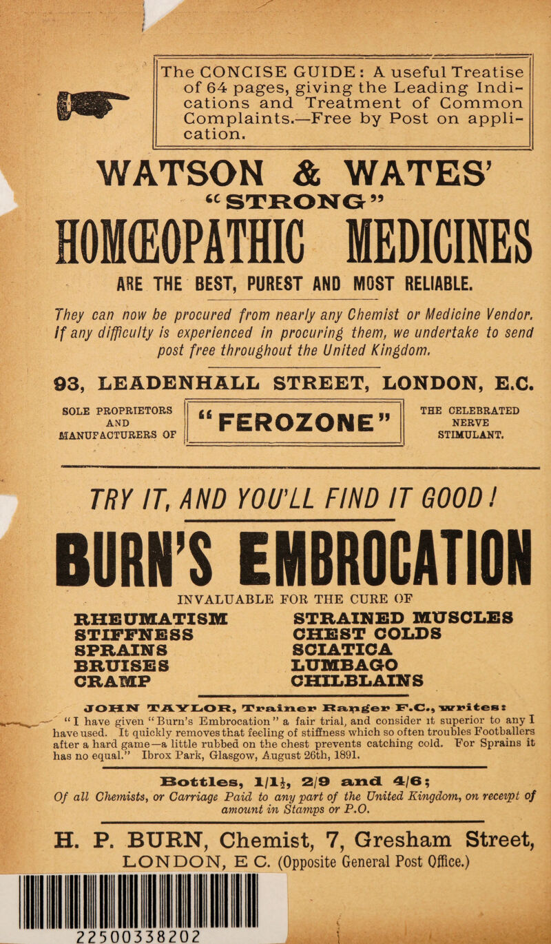 * i §m- WATSON & WATES’ HOMfflOPATSriEDICINES The CONCISE GUIDE : A useful Treatise of 64 pages, giving the Leading Indi¬ cations and Treatment of Common Complaints.—Free by Post on appli¬ cation. ARE THE BEST, PUREST AND MOST RELIABLE. They can now be procured from nearly any Chemist or Medicine Vendor. If any difficulty is experienced in procuring them, we undertake to send post free throughout the United Kingdom. 93, LEADBNHALL STREET, LONDON, E.C. SOLE PROPRIETORS AND MANUFACTURERS OF “FEROZONE” THE CELEBRATED NERVE STIMULANT. TRY IT, AND YOU'LL FIND IT GOOD J BURN'S EMBROCATION INVALUABLE FOR THE CURE OF RHEUMATISM STIFFNESS SPRAINS BRUISES CRAMP STRAINED MUSCLES CHEST COLDS SCIATICA LUMBAGO CHILBLAINS JOHN TAYLOR, Trainer Ranger F.C., writes: “ I have given “ Burn’s Embrocation ” a fair trial, and consider it superior to any I have used. It quickly removes that feeling of stiffness which so often troubles Footballers after a hard game—a little rubbed on the chest prevents catching cold. For Sprains it has no equal.” Ibrox Park, Glasgow, August 26th, 1891. Bottles, 1/1£, 2/9 and 4/6; Of all Chemists, or Carriage Paid to any ‘part of the United Kingdom, on receipt of amount in Stamps or P.O. H. P. BURN, Chemist, 7, Gresham Street, LONDON, E C. (Opposite General Post Office.) 22500338202