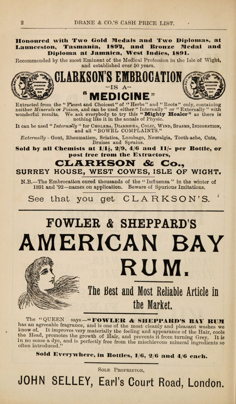 Honoured with Two Gold Medals and Two l>i|>lomas, at Launceston, Tasmania, 1892, and Bronze Medal and l>i|>lotna at Jamaica, West Indies, 1891. Eecommended by the most Eminent of the Medical Profession in the Isle of Wight, and established over 50 years. CLARKSON’S EMBROCATION -is a- “MEDICINE’ Extracted from the “Finest and Choicest” of “Herbs” and “Foots” only, containing neither Minerals or Poison, and can be used either “ Internally ” or “ Externally ” with wonderful results. We ask everybody to try this “Mighty Healer” as there is nothing like it in the annals of Physic. It can be used “Internally ” for Cholera, Diarrhcea, Colic, Wind, Spasms, Indigestion, and all “ BOWEL COMPLAINTS.” Externally - Gout, Rheumatism, Sciatica, Lumbago, Neuralgia, Tooth-ache, Cuts, Bruises and Sprains. Sold by all Chemists at 1/1£, 2/9, 4/6 and 11/- per Bottle, or post tree from the Extractors, CLARKSON & Co., SURREY HOUSE, WEST COWES, ISLE OF WIGHT. N.B.—The Embrocation cured thousands of the “ Influenza ” in the winter of 1891 and ’92—names on application. Beware of Spurious Imitations. See that you get CLARKSON’S. FOWLER & SHEPPARD’S AMERICAN BAY RUM. The Best and Most Reliable Article in _the Market. The “QUEEN says —“FOWLER & SIIEPPARIPS BAY R1JM has an agreeable fragrance, and is one of the most cleanly and pleasant washes we know of It improves very materially the feeling and appearance of the Hair, cools the Head, promotes the growth of Hair, and prevents it from turning Grey. It is m no sense a dye and is perfectly free from the mischievous mineral ingredients so often introduced. Sold Everywhere, in Bottles, 1/6, 2/6 and 4/6 each. Sole Proprietor, JOHN SELLEY, Earl’s Court Road, London.