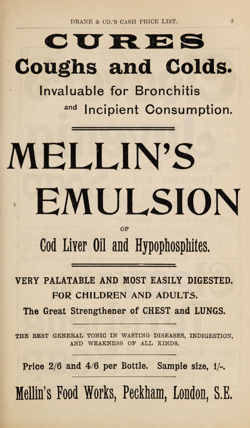 CUMES Coughs and Colds. Invaluable for Bronchitis and Incipient Consumption. MELLIN’S EMULSION OP Cod Liver Oil and HypophospMtes. VERY PALATABLE AND MOST EASILY DIGESTED. FOR CHILDREN AND ADULTS. The Great Strengthener of CHEST and LUNGS. THE BEST GENERAL TONIC IN WASTING DISEASES, INDIGESTION, AND WEAKNESS OP ALL KINDS. Price 2/6 and 4/6 per Bottle. Sample size, 1/-. Mellin’s Food Works, Peckham, London, S.E.