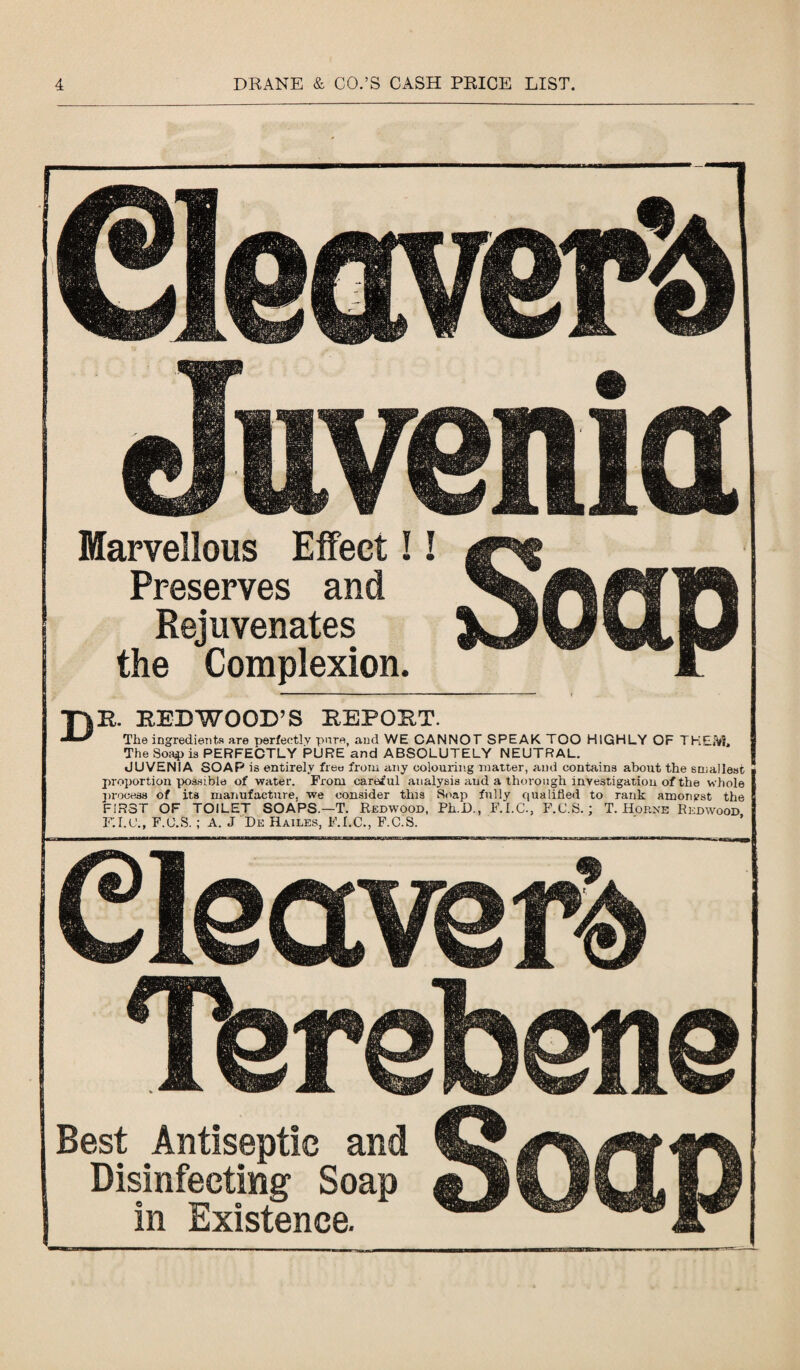 Clear Juv Marvellous Effect! Preserves and Rejuvenates the Complexion. verb eitia Soap T)B. BED WOOD’S BEPOB The ingredients are perfectly pare, and WE ( The Soap is PERFECTLY PURE and ABS JUVENIA SOAP is entirely free from any c proportion possible of water. From careful a process of its manufacture, we consider tin FIRST OF TOILET SOAPS.—T. Redwoo F.I.U., F.C.S. ; A. J Be Hailes, F.I.C., F.C.S. T. CANNOT SPEAK TOO HIGHLY OF THEM, OLUTELY NEUTRAL. olouring matter, and contains about the smallest ■ talysis and a thorough investigation of the whole 1 s Soap fully qualified to rank amonyst the d, Ph.D., F.I.C., F.C.S.; T. Horne Redwood, Cleccv Tbre Best Antiseptic and Disinfecting Soap in Existence. rer& ibene Soap