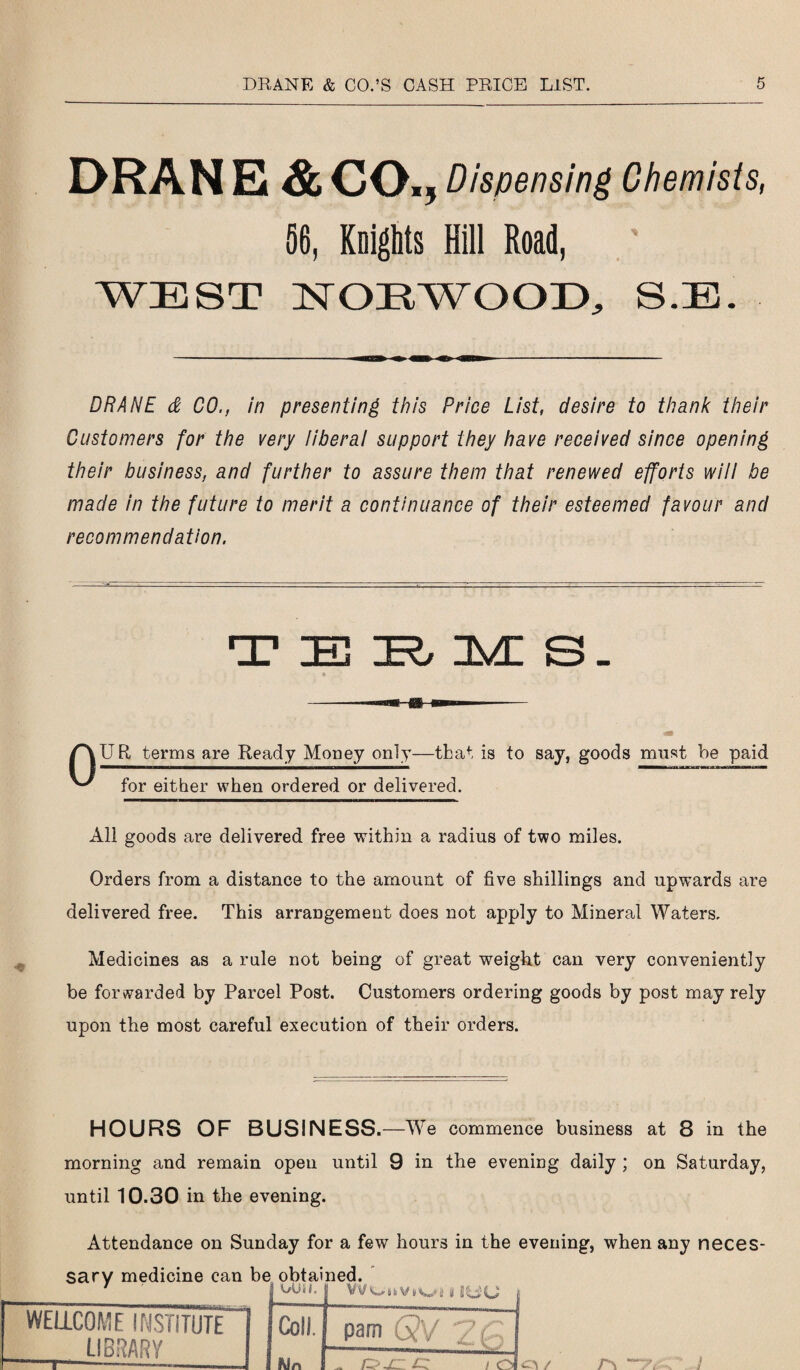 DRAN Ei & CO., Dispensing Chemists, 56, Knights Hill Road, WEST ISTOEWOOD, S.E. DRANE & CO., in presenting this Price List, desire to thank their Customers for the very liberal support they have received since opening their business, and further to assure them that renewed efforts will be made in the future to merit a continuance of their esteemed favour and recommendation. TERMS. % UR terms are Ready Money only—that is to say, goods must be paid for either when ordered or delivered. All goods are delivered free within a radius of two miles. Orders from a distance to the amount of five shillings and upwards are delivered free. This arrangement does not apply to Mineral Waters. Medicines as a rule not being of great weight can very conveniently be forwarded by Parcel Post. Customers ordering goods by post may rely upon the most careful execution of their orders. HOURS OF BUSINESS. —We commence business at 8 in the morning and remain open until 9 in the evening daily ; on Saturday, until 10.30 in the evening. Attendance on Sunday for a few hours in the evening, when any neces- WELLCOME INSTITUTE LIBRARY e obtained. | A/Uif. VVOiiVi/Wi1 II i Coll. pam 6?V i 1 3Un ^ OjC i Ol /