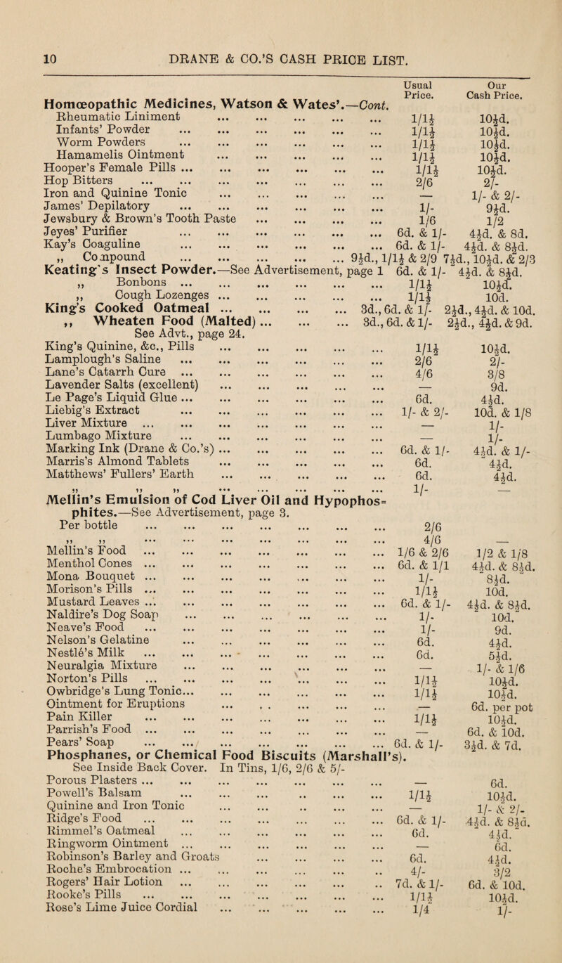 Usual Price. Our Cash Price. Homoeopathic Medicines, Watson & Wates’.—Cont. Bheumatic Liniment Infants’ Powder ... . . Worm Powders . Hamamelis Ointment . Hooper’s Female Pills. Hop Bitters Iron and Quinine Tonic . James’ Depilatory . i/_ Jewsbury & Brown’s Tooth Paste . 1/6 Jeyes’ Purifier . 6d. & 1 /- Kay’s Coaguline .6d. & 1/- „ Compound .9Jd., 1/1^ & 2/9 7£d., lO^d. & 2/3 Keating’s Insect Powder.—See Advertisement, page 1 6d. & 1/- “ 4£d. & 8^d. m m m m m 2/6 lO^d. 10^d. 10|d. lOJd. lO^d. 2/- 11- & 21- 9£d. 1/2 4Jd. & 8d. 4Jd. & 8-£d. M Bonbons Cough Lozenges. King’s Cooked Oatmeal. ,, Wheaten Food (Malted)... See Advt., page 24. King’s Quinine, &c., Pills Lamplough’s Saline Lane’s Catarrh Cure Lavender Salts (excellent) Le Page’s Liquid Glue ... Liebig’s Extract Liver Mixture Lumbago Mixture Marking Ink (Drane & Co.’s) Marris’s Almond Tablets Matthews’ Fullers’ Earth Mellin’s Emulsion of Cod Liver Oil and Hypophos= phites.—See Advertisement, page 3. Per bottle ,, ,, Mellin’s Food Menthol Cones ... Mona Bouquet ... Morison’s Pills ... Mustard Leaves ... Naldire’s Dog Soax^ Neave’s Food Nelson’s Gelatine Nestle’s Milk . Neuralgia Mixture Norton’s Pills Owbridge’s Lung Tonic... Ointment for Eruptions Pain Killer Parrish’s Food ... Pears’ Soap Phosphanes, or Chemical Food Biscuits (Marshall’s). See Inside Back Cover. In Tins, 1/6, 2/6 & 5/- Porous Plasters ... Powell’s Balsam Quinine and Iron Tonic Kidge’s Food liimmel’s Oatmeal Eingworm Ointment ... Eobinson’s Barley and Groats Boche’s Embrocation ... Bogers’ Hair Lotion Eooke’s Pills Bose’s Lime Juice Cordial 1/1J 10£cT. 1/lf 10d. 3d.,6d. & 1/- 2id.,4id.& lOd. 3d., 6d. & 1/- 2Jd., 4^d. & 9d. m 101-d. 2/6 21- 4/6 3/8 — 9d. 6d. 4|d. 11- & 21- lOd. & 1/8 — 1/- — 1/- 6d. & ll- 4-i-d. & 1/- Qd. “ 4Jd. 6d. 41d. 1/- — 2/6 4/6 1/6 & 2/6 6d. & 1/1 i/- 1/1£ 6d. & 1 /- 1/- 1 /- 6d. 6d. m w m 6d. & 1/- m 6d. & 1/- 6d. 6d. 4/- 7d. & 1/- i/n 1/4 1/2 & 1/8 44d. & 81-d. ~8|d. lOd. 4|d. & 8Jd. lOd. 9d. 4M. 5id. 1/- & 1/6 10£d. 101d. 6d. per x^ot 10Jd. 6d. & lOd. 3£d. & 7d. 6d. 101 d. II- A 21- 41d. & SAG. 4 Id. 6d. 4^d. 3/2 6d. & lOd. lO^d. 1/-