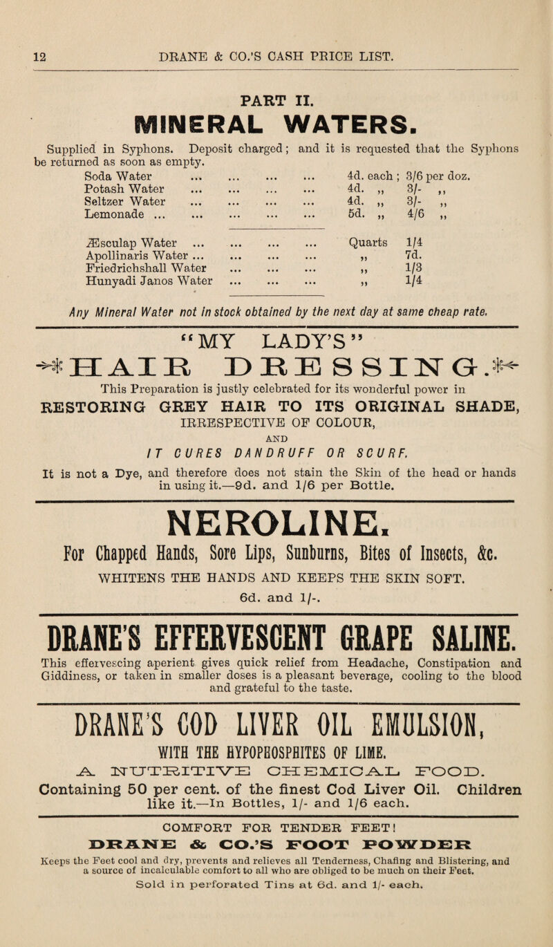 PART II. MINERAL WATERS. Supplied in Syphons. Deposit charged; and it is requested that the Syphons be returned as soon as empty. Soda Water ..* . 4d. each ; 3/6 per doz. Potash Water . 4d. „ 3/- „ Seltzer Water . 4d. „ 3/- „ ZiGIfiOIlBido ••• ••• ••• ••• ••• 5d. „ 4/6 „ iEsculap Water . Quarts 1/4 Apollinaris Water. tt 7d. Friedrichshall Water >> 1/3 Hunyadi Janos Water . 1/4 Any Mineral Water not in stock obtained by the next day at same cheap rate, “MY LADY’S ” -i HAIE DRESSINGS This Preparation is justly celebrated for its wonderful power in RESTORING GREY HAIR TO ITS ORIGINAL SHADE, IRRESPECTIVE OF COLOUR, AND IT CURES DANDRUFF OR SCURF. It is not a Dye, and therefore does not stain the Skin of the head or hands in using it.—9d. and 1/6 per Bottle. NEROLINE. For Chapped Hands, Sore Lips, Sunburns, Bites of Insects, &c. WHITENS THE HANDS AND KEEPS THE SKIN SOFT. 6d. and 1/-. DRAKE'S EFFERVESCENT GRAPE SALINE. This effervescing aperient gives quick relief from Headache, Constipation and Giddiness, or taken in smaller doses is a pleasant beverage, cooling to the blood and grateful to the taste. DRANE'S COD LIVER OIL EMULSION, WITH THE HYPOPBOSPBITES OF LIME. RE NUTRITIVE CHEMICAL FOOD. Containing 50 per cent, of the finest Cod Liver Oil. Children like it.—In Bottles, 1/- and 1/6 each. COMFORT FOR TENDER FEET! DRANE &, CO.’S FOOT POWDER Keeps the Feet cool and dry, prevents and relieves all Tenderness, Chafing and Blistering, and a source of incalculable comfort to all who are obliged to be much on their Feet. Sold in perforated Tins at 6d. and 1/- each.