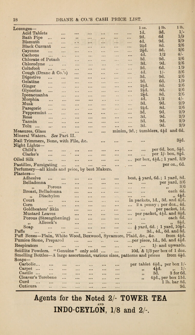 Lozenges— Acid Tablets Bath Pipe Bismuth Black Currant Cayenne Cachous Chlorate of Potash Chlorodyne ... Coltsfoot Cough (Drane & Co.’s) Digestive Gelatine Ginger ... ... ... Glycerine Ipecacuanha Morphia Musk . Paregoric . Peppermint ... Rose Tannin Tolu Measures, Glass Mineral Waters. See Part II. Nail Trimmers, Bone, with File, &c. Night Lights— Child’s Clarke’s ... ... ' ... Oiled Silk minim, 9d.; 1 oz. 1 lb. 1 lb. Id. 3d. 1/- 2d. 6d 1/9 4d. 9d. 2/9 2£d 8d. 2/6 2^d. 8d. 2/6 4d. 1/2 4/- 3d. 9d. 2/6 3d. 9d. 2/6 2d. 6d. 1/9 4d. 1/- 3/6 3d. 9d. 2/6 2d. 6d. 1/9 2^d. 8d. 2/6 2jd. 8d. 2/6 2£d. 8d. 2/6 4d. 1/2 4/- 3d. 9d. 2/9 2id. 8d. 2/6 3d. 9d. 2/9 3d. 9d. 2/9 3d. 9d. 2/9 3d. 9d. 2/9 tumblers, 4£d and 6d. ... ... 3Jd. per 6d. box, 5Jd. . per 1/- box, 8^d, ... per box, 4^d.; 1 yard, 3/9 Pastilles, Fumigating ... Perfumery—all kinds and price, by best Makers. Plasters— Adhesive ... ... ... . Belladonna ,, Porous Breast, Belladonna . ,, Diachylon Court . . Corn Goldbeaters’ Skin Mustard Leaves Porous (Strengthening) . >1 Allcock’s Puffs Soap per oz., 6d. best, J yard, 6d.; 1 yard, 8d. ... ... per yard, 3/6 ,, 3/6 each 6d. ... ... ,, 4Jd. in packets, Id., 3d. and 4|d. ... 2 a penny ; per doz., 4d. ... ... per packet, Id. ... per packet, 4|d. and 8£d. each 6d. ... ... ,, 8Jd. ... | yard, 6d. ; 1 yard, 10£d. 3d., 4d., 6d. and 8d. Puff Boxes—Plain, White Wood, Boxwood, Sycamore, Plaid, &c., &c. from 4£d. Pumice Stone, Prepared ... ... .. ... ...per piece, Id., 3d. and 4£d. Respirators ... ... ... . . ... 1/- and upwards. Seidlitz Powders. “Genuine” only sold ... ... lOd. & 1/3 per box of 1 doz. Smelling Bottles—A large assortment, various sizes, patterns and prices from 4£d. Soaps— Carbolic... ... ... ... ... ... ... per tablet 4£d., per box 1/- Carpet ... Castile ... Cleaver’s Terebene Curd . Cuticura i y }} V- 3 for 6d. 44d. 3d 4^d., per box lid. 1 lb. bar 8d. 9d. Agents for the Noted 2/- TOWER TEA AND INDO-CEYLON, 1/8 and 2/-.