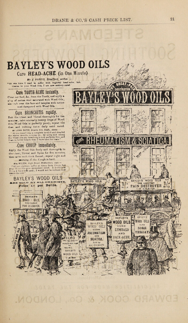 BAYLEY'S WOOD OILS Cure HEAD-ACHE (in One Minute). Ur. J. HARRIS, Stratford, writes — •At m tuna l oaed to auflor with fnghttnl headache thank* to your Wood Oil*, t om now entirely oared Care TOOTH ACHE instantly. Clear oat. food, &c., from the Tooth, &ixi APP^y * plug of oottoo wool ftAturated with Wood Oils i *Jj*o rub oT8f the face and tacnplea with cotton wool dampened with Wood Oila. Cure BRONCHITIS rapidly. Rob the Chest and 1 hroat thoroughly for ton tBinure* , take internally twenty drops of Wood Oils (Wood Oils is perfectly pure), repeat the doae and rubbing twice daily until cured. Mr JOHN BATES, Brierlr Hill, Staffs., slates; - At one time t viu » comploto invalid and dreaded the winter months coming on . by using and taking t1,„ Wood Od» iny breathing is now perfectly free, and I ahGi in better health than I have been for year*.” -Cure CROUP immediately. Apply the Wood Otis freely and thoroughly to the i.besr. Throat aud Spine for five minutes, then never with think tlanuel , repeat u'ghl aud neoming if the Cough is hard. Mrs. WILSON. High Street. Wednesbury. says:— •' Alt inv children sutler at times from Croup, hut Tour Wood oils cue immediate roliel. It is the heat thing I hivo evdr uaed , 1 would not bo without it at treba* its cost.” ______ bayleW wood oils ^OLD B Y ALL CHEMISTS. jprico a/*» »er BoUlo. BAYLEY 8'WOOD OILS | PAIN DESTROYER J/ru. -Hr**