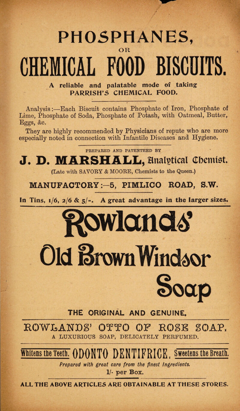 PHOSPHANES, OR CHEMICAL FOOD BISCUITS. A reliable and palatable mode of taking PARRISH’S CHEMICAL FOOD. Analysis:—Each Biscuit contains Phosphate of Iron, Phosphate of Lime, Phosphate of Soda, Phosphate of Potash, with Oatmeal, Butter, Eggs, &c. They are highly recommended by Physicians of repute who are more especially noted in connection with Infantile Diseases and Hygiene. PREPARED AND PATENTEED BY J. D. MARSHALL, analytical Cbemtst. (Late with SAVOBY & MOOBE, Chemists to the Queen.) MANUFACTORY5, PIMLICO ROAD, S.W. In Tins, 1/6, 2/6 & 5/-. A great advantage in the larger sizes. Rowland# THE ORIGINAL AND GENUINE. HOWLANDS’ OTTO OF HOSE SOAP, A LUXURIOUS SOAP, DELICATELY PERFUMED. Whitens the Teeth, 0D0NT0 DENTIFRICE. Sweetens the Breath. Prepared with great care from the finest Ingredients. 1/- per Box. ALL THE ABOVE ARTICLES ARE OBTAINABLE AT THESE STORES.