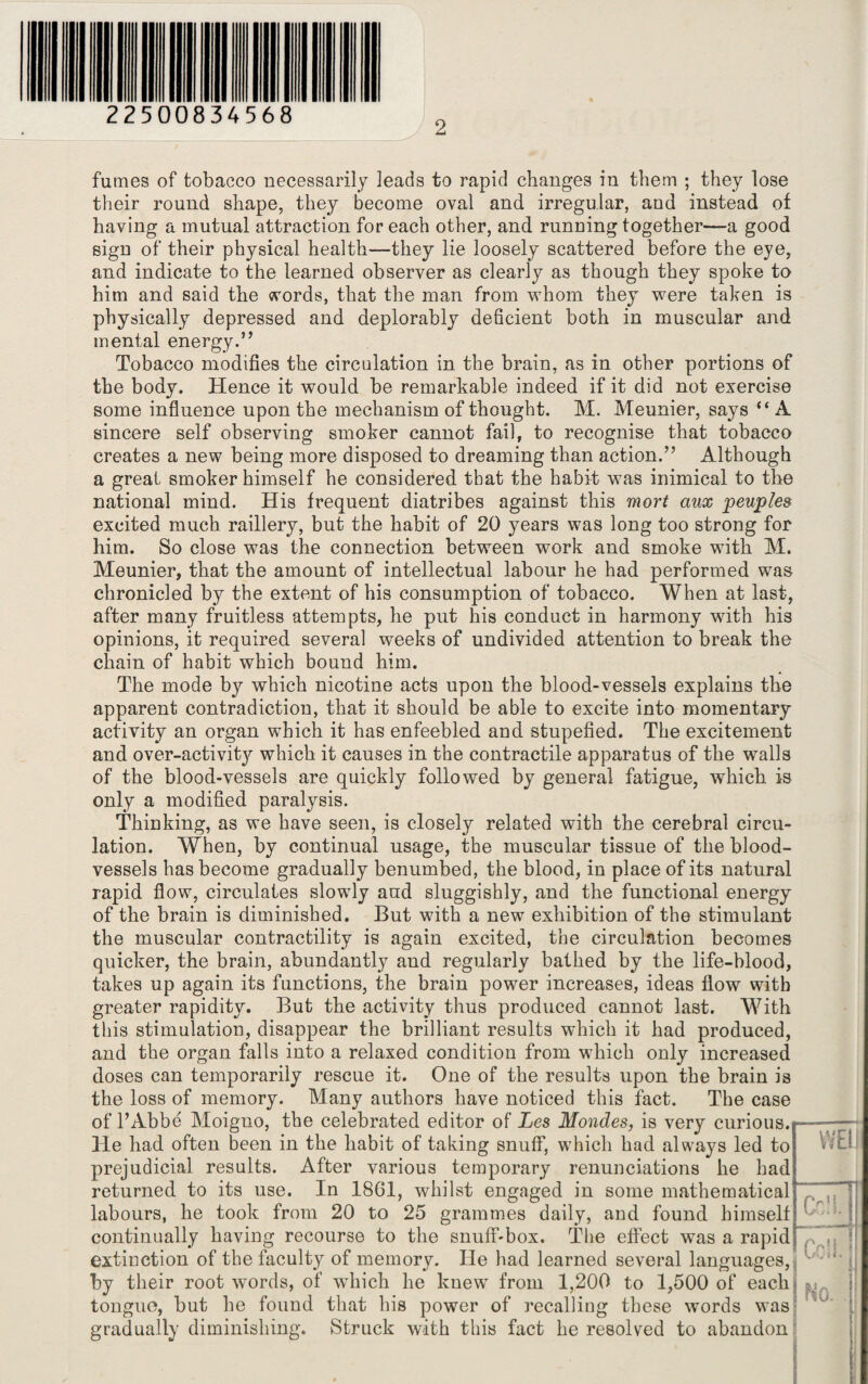 22500834568 fumes of tobacco necessarily leads to rapid changes in them ; they lose their round shape, they become oval and irregular, and instead of having a mutual attraction for each other, and running together—a good sign of their physical health—they lie loosely scattered before the eye, and indicate to the learned observer as clearly as though they spoke to him and said the words, that the man from whom they were taken is physically depressed and deplorably deficient both in muscular and mental energy.” Tobacco modifies the circulation in the brain, as in other portions of the body. Hence it would be remarkable indeed if it did not exercise some influence upon the mechanism of thought. M. Meunier, says “A sincere self observing smoker cannot fail, to recognise that tobacco creates a new being more disposed to dreaming than action.” Although a great smoker himself he considered that the habit was inimical to the national mind. His frequent diatribes against this mort aux peuples excited much raillery, but the habit of 20 years was long too strong for him. So close was the connection between work and smoke with M. Meunier, that the amount of intellectual labour he had performed was chronicled by the extent of his consumption of tobacco. When at last, after many fruitless attempts, he put his conduct in harmony with his opinions, it required several weeks of undivided attention to break the chain of habit which bound him. The mode by which nicotine acts upon the blood-vessels explains the apparent contradiction, that it should be able to excite into momentary activity an organ which it has enfeebled and stupefied. The excitement and over-activity which it causes in the contractile apparatus of the walls of the blood-vessels are quickly followed by general fatigue, which is only a modified paralysis. Thinking, as we have seen, is closely related with the cerebral circu¬ lation. When, by continual usage, the muscular tissue of the blood¬ vessels has become gradually benumbed, the blood, in place of its natural rapid flow, circulates slowly and sluggishly, and the functional energy of the brain is diminished. But with a new exhibition of the stimulant the muscular contractility is again excited, the circulation becomes quicker, the brain, abundantly and regularly bathed by the life-blood, takes up again its functions, the brain power increases, ideas flow with greater rapidity. But the activity thus produced cannot last. With this stimulation, disappear the brilliant results which it had produced, and the organ falls into a relaxed condition from which only increased doses can temporarily rescue it. One of the results upon the brain is the loss of memory. Many authors have noticed this fact. The case of l’Abbe Moigno, the celebrated editor of Les Mondes, is very curious. He had often been in the habit of taking snuff, which had always led to prejudicial results. After various temporary renunciations he had returned to its use. In 1861, whilst engaged in some mathematical labours, he took from 20 to 25 grammes daily, and found himself continually having recourse to the snuff-box. The effect was a rapid extinction of the faculty of memory. He had learned several languages, by their root words, of which he knew from 1,200 to 1,500 of each tongue, but he found that his power of 3’ecalling these words was gradually diminishing. Struck with this fact he resolved to abandon