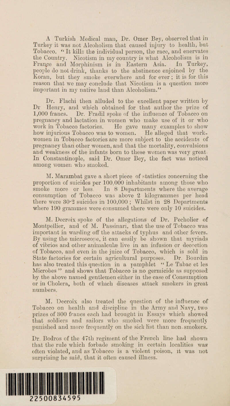 Turkey it was not Alcoholism that caused injury to health, but Tobacco. “ It kills the individual person, the race, and enervates the Country. Nicotism in my country is what Alcoholism is in France and Morphinism is in Eastern Asia. In Turkey, people do not drink, thanks to the abstinence enjoined by the Koran, but they smoke everwliere and for ever ; it is for this reason that wre may conclude that Nicotism is a question more important in my native land than Alcoholism.” Dr. Flaclii then alluded to the excellent paper written by Dr Henry, and which obtained for that author the prize of 1,000 francs. Dr. Fradil spoke of the influence of Tobacco on pregnancy and lactation in women who make use of it or who work in Tobacco factories. He gave many examples to show how injurious Tobacco was to women. He alleged that work¬ women in Tobacco factories are more subject to the accidents of pregnancy than other women, and that the mortality, convulsions and weakness of the infants born to these women was veiy great. In Constantinople, said Dr. Omer Bey, the fact was noticed among women who smoked. M. Marambat gave a short piece of statistics concerning the proportion of suicides per 100,000 inhabitants among those who smoke more or less. In 8 Departments where the average consumption of Tobacco was above 2 kilogrammes per head there were 302 suicides in 100,000 ; Whilst in 28 Departments where 190 grammes were consumed there were only 10 suicides. M. Decroix spoke of the allegations of Dr. Pecholier of Montpellier, and of M. Passinari, that the use of Tobacco was important in warding off the attacks of typhus and other fevers. By using the microscope, it can easily be shown that myriads of vibrios and other animalcules live in an infusion or decoction of Tobacco, and even in the juice of Tobacco, which is sold in State factories for certain agricultural purposes. Dr. Bourdin has also treated this question in a pamphlet “ Le Tabac et les Microbes ” and shows that Tobacco is no germicide as supposed by the above named gentlemen either in the case of Consumption or in Cholera, both of which diseases attack smokers in great numbers. M. Decroix also treated the question of the influence of Tobacco on health and discipline in the Army and Navy, two prizes of BOO francs each had brought in Essays which showed that soldiers and sailors who smoked were more frequently punished and more frequently on the sick list than non-smokers. Dr. Bodros of the 47tli regiment of the French line had shown that the rule which forbade smoking in certain localities was often violated, and as Tobacco is a violent poison, it wTas not surprising he said, that it often caused illness.