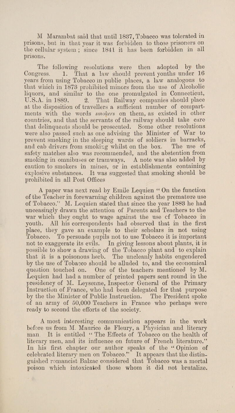 M Marambat said that until 1887, Tobacco was tolerated in prisons, but in that year it was forbidden to those prisoners on the cellular system ; since 1841 it has been forbidden in all prisons. The following resolutions were then adopted by the Congress. 1. That a law should prevent yonths under 16 years from using Tobacco in public places, a law analogous to that which in 1873 prohibited minors from the use of Alcoholic liquors, and similar to the one promulgated in Connecticut, U.S.A. in 1889. 2. That Railway companies should place at the disposition of travellers a sufficient number of compart¬ ments with the words smokers on them, as existed in other countries, and that the servants of the railway should take care that delinquents should be prosecuted. Some other resolutions were also passed such as one advising the Minister of War to prevent smoking in the sleeping wards of soldiers in barracks, and cab drivers from smoking whilst on the box. The use of safety matches also was recommended, and the abstention from smoking in omnibuses or tramways. A note was also added by caution to smokers in mines, or in establishments containing explosive substances. It was suggested that smoking should be prohibited in all Post Offices A paper was next read by Emile Lequien “ On the function of the Teacher in forewarning children against the premature use of Tobacco.” M. Lequien stated that since the year 1888 he had unceasingly drawn the attention of Parents and Teachers to the war which they ought to wage against the use cf Tobacco in youth. All his correspondents had observed that in the first place, they gave an example to their scholars in not using Tobacco. To persuade pupils not to use Tobacco it is important not to exaggerate its evils. In giving lessons about plants, it is possible to show a drawing of the Tobacco plant and to explain that it is a poisonous herb. The uncleanly habits engendered by the use of Tobacco should be alluded to, and the economical question touched on. One of the teachers mentioned by M. Lequien had had a number of printed papers sent round in the presidency of M. Leysenne, Inspector General of the Primary Instruction of France, who had been delegated for that purpose by the the Minister of Public Instruction. The President spoke of an army of 50,000 Teachers in France who perhaps were ready to second the efforts of the society. A most interesting communication appears in the work before us from M. Maurice de Fleury, a Physician and literary man. It is entitled “ The Effects of Tobacco on the health of literary men, and its influence on future of French literature.” In his first chapter our author speaks of the “ Opinion of celebrated literary men on Tobacco.” It appears that the distin¬ guished romancist Balzac considered that Tobacco was a mortal poison which intoxicated those whom it did not brutalize.