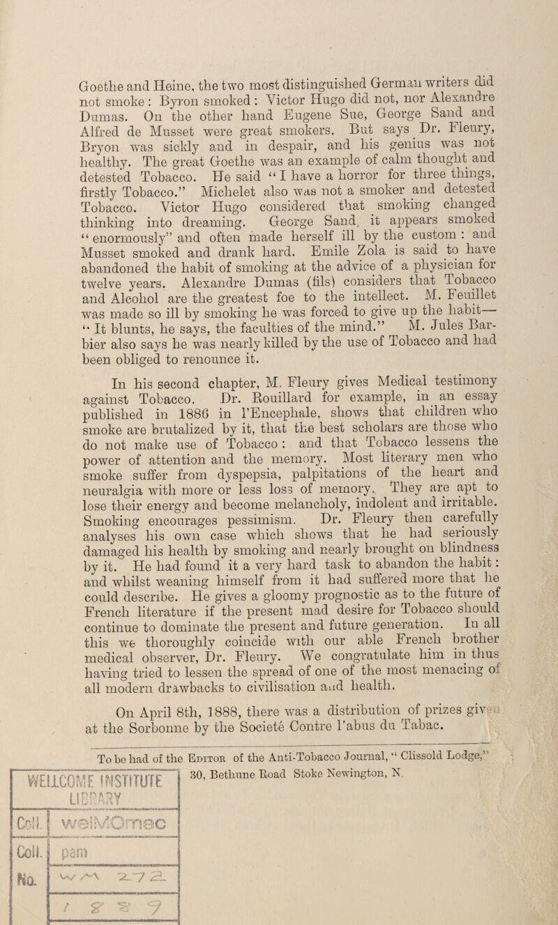 Goethe and Heine, the two most distinguished German writers did not smoke : Byron smoked : Victor Hugo did not, nor Alexandre Dumas. On the other hand Eugene Sue, George Sand ana Alfred de Musset were great smokers. But says. Dr. Fleury, Bryon was sickly and in despair, and his genius was not healthy. The great Goethe was an example of calm thought and detested Tobacco. He said “ I have a horror for three things, firstly Tobacco.” Michelet also was not a smoker and detested Tobacco. Victor Hugo considered that smoking changed thinking into dreaming. George Sand, it appears smoked “ enormously” and often made herself ill by the custom : and Musset smoked and drank hard. Emile Zola is said to have abandoned the habit of smoking at the advice of a physician for twelve years. Alexandre Dumas (fils') considers that Tobacco and Alcohol are the greatest foe to the intellect. M. Feuillet was made so ill by smoking he was forced to give up the habit - It blunts, he says, the faculties of the mind.” M. Jules Bar- bier also says he was nearly killed by the use of Tobacco and had been obliged to renounce it. In his second chapter, M. Fleury gives Medical testimony against Tobacco. Dr. Bouillard for example, in an essay published in 1886 in TEncephale, shows that children who smoke are brutalized by it, that the best scholars are those who do not make use of Tobacco : and that Tobacco lessens the power of attention and the memory. Most literary men who smoke suffer from dyspepsia, palpitations of the heart and neuralgia with more or less loss of memory. They are apt to lose their energy and become melancholy, indolent and irritable. Smoking encourages pessimism. Dr. Fleury then carefully analyses his own case which shows that he had seriously damaged his health by smoking and nearly brought on blindness by it. He had found it a very hard task to abandon the habit: and whilst weaning himself from it had suffered more that lie could describe. He gives a gloomy prognostic as to the future of French literature if the present mad desire for Tobacco should continue to dominate the present and future generation. In all this we thoroughly coincide with our able French brother medical observer, Dr. Fleury. We congratulate him in thus having tried to lessen the spread of one of the most menacing of all modern drawbacks to civilisation and health. On April 8th, 1888, there was a distribution of prizes giv at the Sorbonne by the Societe Contre 1 abus du Tabac. To bo had of the Editor of the Anti-Tobacco Journal, “ Clissold Lodge/ WELLCOME INSTITUTE i |r'P'*py Col!. weilVOmoc Coil. pam Na w Ah / & ^ J BO, Bethune Load Stoke Newington, N.