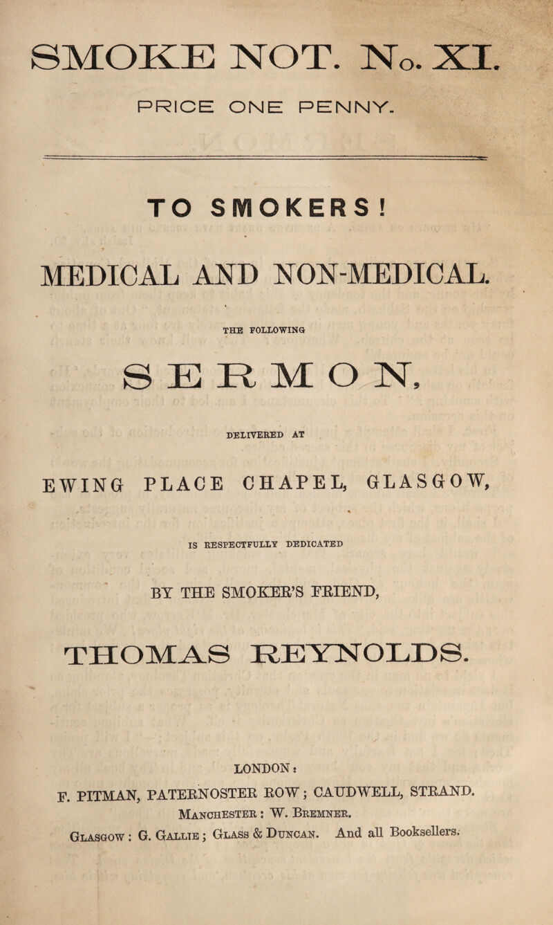 SMOKE NOT. No. XI PRICE ONE PENNY. TO SMOKERS ! MEDICAL AND NON-MEDICAL. THE FOLLOWING SERMON, DELIVERED AT EWING PLACE CHAPEL, GLASGOW, * *> IS RESPECTFULLY DEDICATED BY THE SMOKER'S FRIEND, THOMAS REYNOLDS. LONDON .• F. PITMAN, PATERNOSTER ROW; CAUDWELL, STRAND. Manchester : W. Bremner. Glasgow : G. Gallte ; Glass & Duncan. And aU Booksellers,