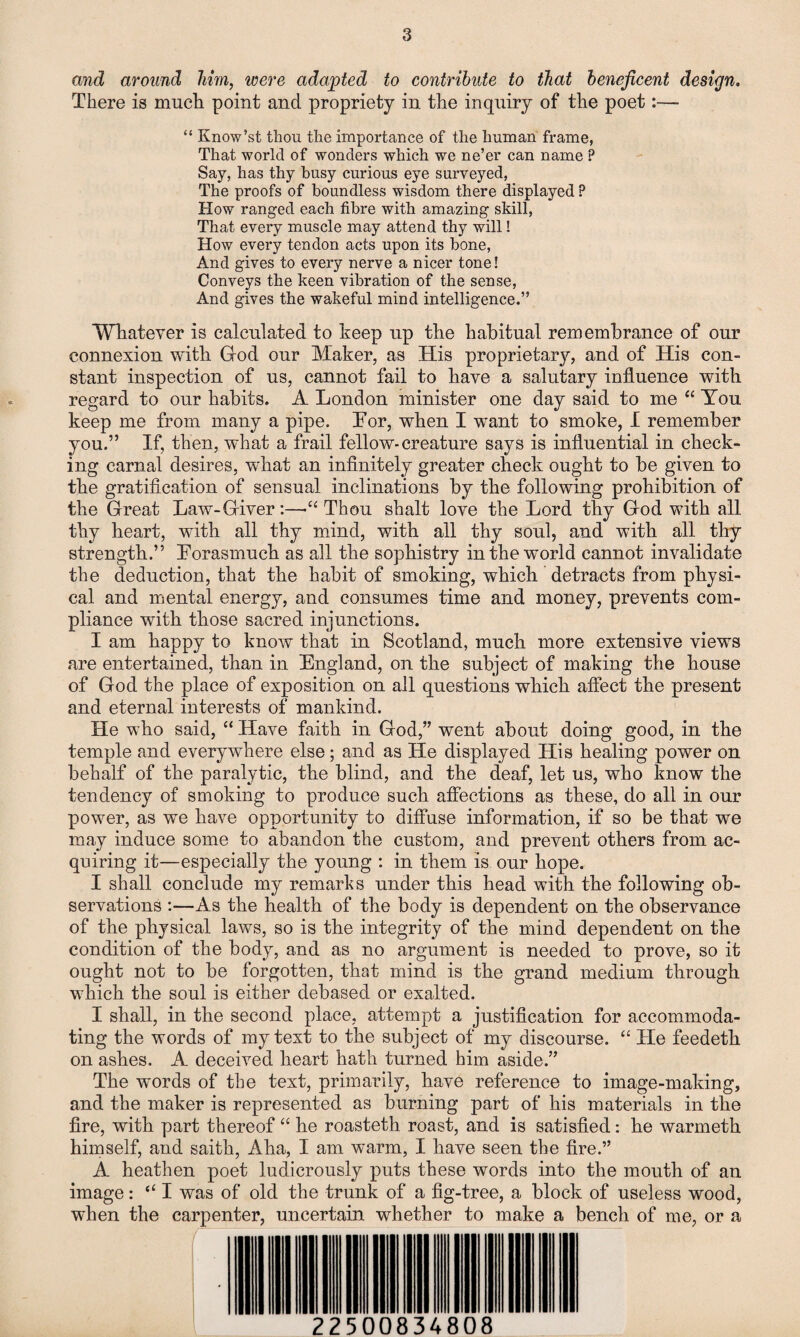 and around him, were adapted to contribute to that beneficent design. There is much point and propriety in the inquiry of the poet:— “ Know’st thou the importance of the human frame, That world of wonders which we ne’er can name P Say, has thy busy curious eye surveyed, The proofs of boundless wisdom there displayed ? How ranged each fibre with amazing skill, That every muscle may attend thy will! How every tendon acts upon its bone, And gives to every nerve a nicer tone! Conveys the keen vibration of the sense, And gives the wakeful mind intelligence.” Whatever is calculated to keep up the habitual remembrance of our connexion with God our Maker, as His proprietary, and of His con¬ stant inspection of us, cannot fail to have a salutary influence with regard to our habits. A London minister one day said to me “ You keep me from many a pipe. Lor, when I want to smoke, I remember you.” If, then, what a frail fellow-creature says is influential in check¬ ing carnal desires, what an infinitely greater check ought to be given to the gratification of sensual inclinations by the following prohibition of the Great Law-Giver:—-“Thou shalt love the Lord thy God with all thy heart, with all thy mind, with all thy soul, and with all thy strength.” Forasmuch as all the sophistry in the world cannot invalidate the deduction, that the habit of smoking, which detracts from physi¬ cal and mental energy, and consumes time and money, prevents com¬ pliance with those sacred injunctions. I am happy to know that in Scotland, much more extensive views are entertained, than in England, on the subject of making the house of God the place of exposition on all questions which affect the present and eternal interests of mankind. He who said, “ Have faith in God,” went about doing good, in the temple and everywhere else; and as He displayed His healing power on behalf of the paralytic, the blind, and the deaf, let us, who know the tendency of smoking to produce such affections as these, do all in our power, as we have opportunity to diffuse information, if so be that we may induce some to abandon the custom, and prevent others from ac¬ quiring it—especially the young : in them is our hope. I shall conclude my remarks under this head with the following ob¬ servations :—As the health of the body is dependent on the observance of the physical laws, so is the integrity of the mind dependent on the condition of the body, and as no argument is needed to prove, so it ought not to be forgotten, that mind is the grand medium through which the soul is either debased or exalted. I shall, in the second place, attempt a justification for accommoda¬ ting the words of my text to the subject of my discourse. “ He feedeth on ashes. A deceived heart hath turned him aside.” The words of the text, primarily, have reference to image-making, and the maker is represented as burning part of his materials in the fire, with part thereof “ he roasteth roast, and is satisfied: he warmeth himself, and saith, Aha, I am warm, I have seen the fire.” A heathen poet ludicrously puts these words into the mouth of an image: “ I was of old the trunk of a fig-tree, a block of useless wood, when the carpenter, uncertain whether to make a bench of me, or a 225 00834808