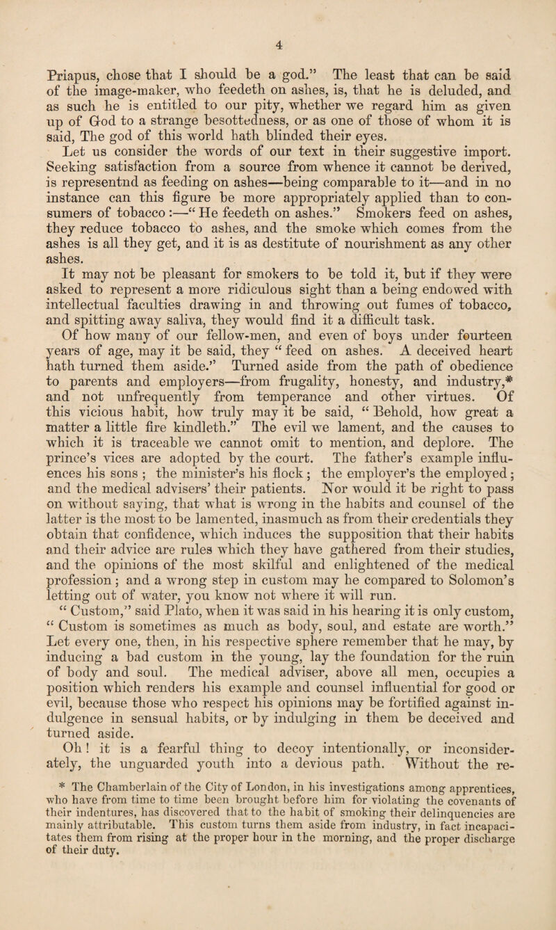 Priapus, chose that I should be a god.” The least that can be said of the image-maker, who feedeth on ashes, is, that he is deluded, and as such he is entitled to our pity, whether we regard him as given up of God to a strange hesottedness, or as one of those of whom it is said, The god of this world hath blinded their eyes. Let us consider the words of our text in their suggestive import. Seeking satisfaction from a source from whence it cannot be derived, is represented as feeding on ashes—being comparable to it—and in no instance can this figure he more appropriately applied than to con¬ sumers of tobacco :—“ He feedeth on ashes.” Smokers feed on ashes, they reduce tobacco to ashes, and the smoke which comes from the ashes is all they get, and it is as destitute of nourishment as any other ashes. It may not be pleasant for smokers to be told it, but if they were asked to represent a more ridiculous sight than a being endowed with intellectual faculties drawing in and throwing out fumes of tobacco, and spitting away saliva, they would find it a difficult task. Of how many of our fellow-men, and even of boys under fourteen years of age, may it be said, they “ feed on ashes. A deceived heart hath turned them aside.’’ Turned aside from the path of obedience to parents and employers—from frugality, honesty, and industry,# and not unfrequently from temperance and other virtues. Of this vicious habit, how truly may it be said, “ Behold, how great a matter a little fire kindleth.” The evil we lament, and the causes to which it is traceable we cannot omit to mention, and deplore. The prince’s vices are adopted by the court. The father’s example influ¬ ences his sons ; the minister’s his flock ; the employer’s the employed; and the medical advisers’ their patients. Nor would it be right to pass on without saying, that what is wrong in the habits and counsel of the latter is the most to be lamented, inasmuch as from their credentials they obtain that confidence, which induces the supposition that their habits and their advice are rules which they have gathered from their studies, and the opinions of the most skilful and enlightened of the medical profession; and a wrong step in custom may he compared to Solomon’s letting out of water, you know not where it will run. “ Custom,” said Plato, when it was said in his hearing it is only custom, “ Custom is sometimes as much as body, soul, and estate are worth.” Let every one, then, in his respective sphere remember that he may, by inducing a bad custom in the young, lay the foundation for the ruin of body and soul. The medical adviser, above all men, occupies a position which renders his example and counsel influential for good or evil, because those who respect his opinions may be fortified against in¬ dulgence in sensual habits, or by indulging in them be deceived and turned aside. Oh! it is a fearful thing to decoy intentionally, or inconsider¬ ately, the unguarded youth into a devious path. Without the re- * The Chamberlain of the City of London, in his investigations among apprentices, who have from time to time been brought before him for violating the covenants of their indentures, has discovered that to the habit of smoking their delinquencies are mainly attributable. This custom turns them aside from industry, in fact incapaci¬ tates them from rising at the proper hour in the morning, and the proper discharge of their duty.