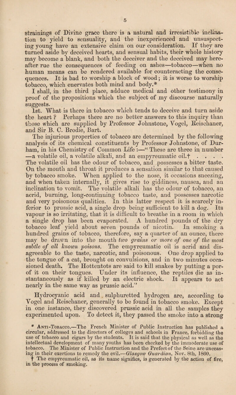 strainings of Divine grace there is a natural and irresistible inclina¬ tion to yield to sensuality, and the inexperienced and unsuspect¬ ing young have an extensive claim on our consideration. If they are turned aside by deceived hearts, and sensual habits, their whole history may become a blank, and both the deceiver and the deceived may here¬ after rue the consequences of feeding on ashes—tobacco—when no human means can be rendered available for counteracting the conse¬ quences. It is bad to worship a block of wood; it is worse to worship tobacco, which enervates both mind and body.* I shall, in the third place, adduce medical and other testimony in proof of the propositions which the subject of my discourse naturally suggests. 1st. What is there in tobacco which tends to deceive and turn aside tbe heart p Perhaps there are no better answers to this inquiry than those which are supplied by Professor Johnstone, Vogel, Eeischaner, and Sir B. C. Brodie, Bart. The injurious properties of tobacco are determined by the following analysis of its chemical constituents by Professor Johnstone, of Dur¬ ham, in his Chemistry of Common Life :—“ These are three in number —a volatile oil, a volatile alkali, and an empyreurnafic oil.f . The volatile oil has the odour of tobacco, and possesses a bitter taste. On the mouth and throat it produces a sensation similar to that caused by tobacco smoke. When applied to the nose, it occasions sneezing, and when taken internally, it gives rise to giddiness, nausea, and an inclination to vomit. The volatile alkrdi has the odour of tobacco, an acrid, burning, long-continuing tobacco taste, and possesses narcotic and very poisonous qualities. In this latter respect it is scarcely in¬ ferior to prussic acid, a single drop being sufficient to kill a dog. Its vapour is so irritating, that it is difficult to breathe in a room in which a single drop has been evaporated. A hundred pounds of the dry tobacco leaf yield about seven pounds of nicotin. In smoking a hundred grains of tobacco, therefore, say a quarter of an ounce, there may be drawn into the mouth two grains or more of one of the most subtle of all known poisons. The empyreumatic oil is acrid and dis¬ agreeable to the taste, narcotic, and poisonous. One drop applied to the tongue of a cat, brought on convulsions, and in two minutes occa¬ sioned death. The Hottentots are said to kill snakes by putting a por- of it on their tongues. Under its influence, the reptiles die as in¬ stantaneously as if killed by an electric shock. It appears to act nearly in the same way as prussic acid.” Hydrocyanic acid and . sulphuretted hydrogen are, according to Vogel and Reischaner, generally to be found in tobacco smoke. Except in one instance, they discovered prussic acid in all the samples they experimented upon. To detect it, they passed the smoke into a strong * Anti-Tobacco.—The French Minister of Public Instruction has published a circular, addressed to the directors of colleges and schools in France, forbidding the use of tobacco and cigars by the students. It is said that the physical as well as the intellectual development of many youths has been checked by the immoderate use of tobacco. The Minister of Public Instruction and the Prefect of the Seine are unceas¬ ing in their exertions to remedy the evil.—Glasgow Guardian, Nov. 8th, 1860. f The empyreumatic oil, as its name signifies, is generated by the action of fire, in the process of smoking.