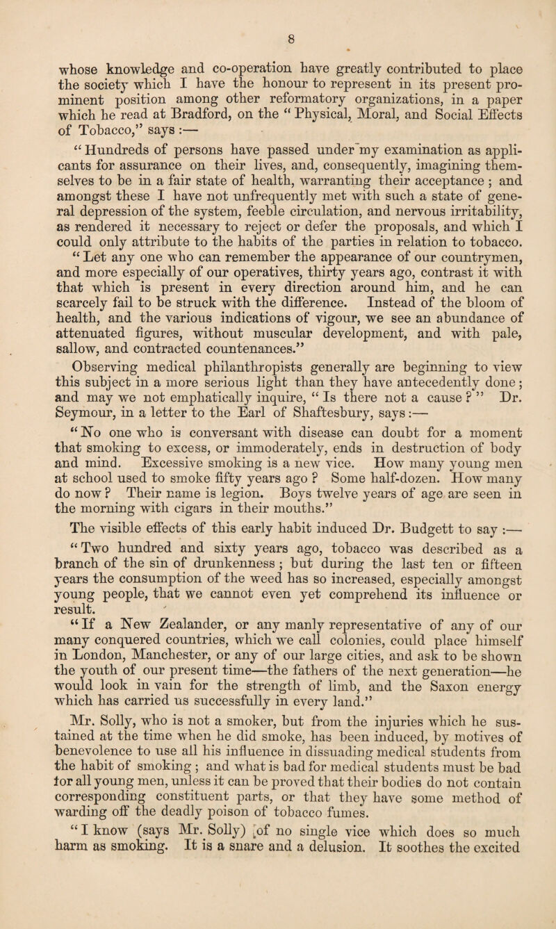 whose knowledge and co-operation have greatly contributed to place the society which I have the honour to represent in its present pro¬ minent position among other reformatory organizations, in a paper which he read at Bradford, on the “ Physical, Moral, and Social Effects of Tobacco,” says :— “ Hundreds of persons have passed underbuy examination as appli¬ cants for assurance on their lives, and, consequently, imagining them¬ selves to be in a fair state of health, warranting their acceptance ; and amongst these I have not unfrequently met with such a state of gene¬ ral depression of the system, feeble circulation, and nervous irritability, as rendered it necessary to reject or defer the proposals, and which I could only attribute to the habits of the parties in relation to tobacco. “ Let any one who can remember the appearance of our countrymen, and more especially of our operatives, thirty years ago, contrast it with that which is present in every direction around him, and he can scarcely fail to be struck with the difference. Instead of the bloom of health, and the various indications of vigour, we see an abundance of attenuated figures, without muscular development, and with pale, sallow, and contracted countenances.” Observing medical philanthropists generally are beginning to view this subject in a more serious light than they have antecedently done; and may we not emphatically inquire, “ Is there not a cause ? ” Dr. Seymour, in a letter to the Earl of Shaftesbury, says:— “ No one who is conversant with disease can doubt for a moment that smoking to excess, or immoderately, ends in destruction of body and mind. Excessive smoking is a new vice. How many young men at school used to smoke fifty years ago ? Some half-dozen. How many do now ? Their name is legion. Boys twelve years of age are seen in the morning with cigars in their mouths.” The visible effects of this early habit induced Dr. Budgett to say :— “Two hundred and sixty years ago, tobacco was described as a branch of the sin of drunkenness ; but during the last ten or fifteen years the consumption of the weed has so increased, especially amongst young people, that we cannot even yet comprehend its influence or result. “ If a New Zealander, or any manly representative of any of our many conquered countries, which we call colonies, could place himself in London, Manchester, or any of our large cities, and ask to be shown the youth of our present time—the fathers of the next generation—he would look in vain for the strength of limb, and the Saxon energy which has carried us successfully in every land.” Mr. Solly, who is not a smoker, but from the injuries which he sus¬ tained at the time when he did smoke, has been induced, by motives of benevolence to use all his influence in dissuading medical students from the habit of smoking ; and what is bad for medical students must be bad tor all young men, unless it can be proved that their bodies do not contain corresponding constituent parts, or that they have some method of warding off the deadly poison of tobacco fumes. “I know (says Mr. Solly) ,of no single vice which does so much harm as smoking. It is a snare and a delusion. It soothes the excited