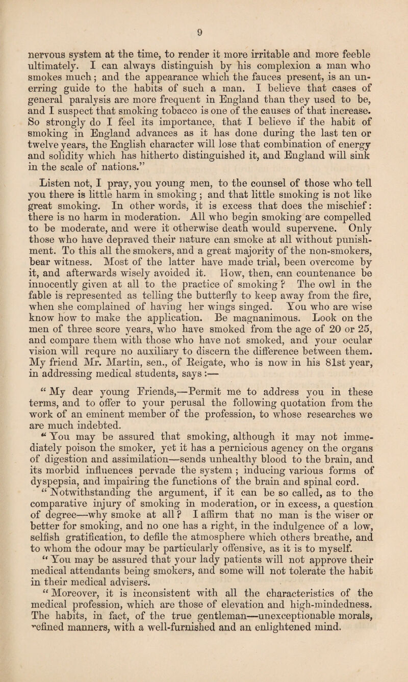 nervous system at the time, to render it more irritable and more feeble ultimately. I can always distinguish by his complexion a man who smokes much; and the appearance which the fauces present, is an un¬ erring guide to the habits of such a man. I believe that cases of general paralysis are more frequent in England than they used to be, and I suspect that smoking tobacco is one of the causes of that increase. So strongly do I feel its importance, that I believe if the habit of smoking in England advances as it has done during the last ten or twelve years, the English character will lose that combination of energy and solidity which has hitherto distinguished it, and England will sink in the scale of nations.” Listen not, I pray, you young men, to the counsel of those who tell you there is little harm in smoking ; and that little smoking is not like great smoking. In other words, it is excess that does the mischief: there is no harm in moderation. All who begin smoking are compelled to be moderate, and were it otherwise death would supervene. Only those who have depraved their nature can smoke at all without punish¬ ment. To this all the smokers, and a great majority of the non-smokers, bear witness. Most of the latter have made trial, been overcome by it, and afterwards wisely avoided it. How, then, can countenance be innocently given at all to the practice of smoking ? The owl in the fable is represented as telling the butterfly to keep away from the fire, when she complained of having her wings singed. You who are wise know how to make the application. Be magnanimous. Look on the men of three score years, who have smoked from the age of 20 or 25, and compare them with those who have not smoked, and your ocular vision will requre no auxiliary to discern the difference between them. My friend Mr. Martin, sen., of Beigate, who is now in his 81st year, in addressing medical students, says :— “ My dear young Eriends,—Permit me to address you in these terms, and to offer to your perusal the following quotation from the work of an eminent member of the profession, to whose researches we are much indebted. * You may be assured that smoking, although it may not imme¬ diately poison the smoker, yet it has a pernicious agency on the organs of digestion and assimilation—sends unhealthy blood to the brain, and its morbid influences pervade the system ; inducing various forms of dyspepsia, and impairing the functions of the brain and spinal cord. “ Notwithstanding the argument, if it can be so called, as to the comparative injury of smoking in moderation, or in excess, a question of degree—why smoke at all ? I affirm that no man is the wiser or better for smoking, and no one has a right, in the indulgence of a low, selfish gratification, to defile the atmosphere which others breathe, and to whom the odour may be particularly offensive, as it is to myself. “ You may be assured that your lady patients will not approve their medical attendants being smokers, and some will not tolerate the habit in their medical advisers. “ Moreover, it is inconsistent with all the characteristics of the medical profession, which are those of elevation and high-mindedness. The habits, in fact, of the true gentleman—unexceptionable morals, refined manners, with a well-furnished and an enlightened mind.