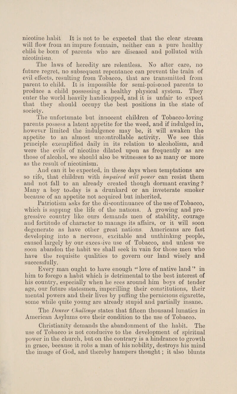 nicotine liabit It is not to be expected that the clear stream will flow from an impure fountain, neither can a pure healthy child be born of parents who are diseased and polluted with nicotinism. The laws of heredity are relentless. No after care, no future regret, no subsequent repentance can prevent the train of evil effects, resulting from Tobacco, that are transmitted from parent to child. It is impossible for semi-poisoued parents to produce a child possessing a healthy physical system. They enter the world heavily handicapped, and it is unfair to expect that they should occupy the best positions in the state of society. The unfortunate but innocent children of Tobacco-loving parents possess a latent appetite for the weed, and if indulged in, however limited the indulgence may be, it will awaken the appetite to an almost uncontrollable activity. We see this principle exemplified daily in its relation to alcoholism, and were the evils of nicotine dilated upon as frequently as are those of alcohol, we should also be witnesses to as many or more as the result of nicotinism. And can it be expected, in these days when temptations are so rife, that children with impaired will power can resist them and not fall to an already created though dormant craving ? Many a boy to-day is a drunkard or an inveterate smoker because of an appetite not acquired but inherited. Patriotism asks for the discontinuance of the use of Tobacco, which is sapping the life of the nations. A growing and pro¬ gressive country like ours demands men of stability, courage and fortitude of character to manage its affairs, or it will soon degenerate as have other great nations. Americans are fast developing into a nervous, excitable and unthinking people, caused largely by our excessive use of Tobacco, and unless we soon abandon the habit we shall seek in vain for those men who have the requisite qualities to govern our land wisely and successfully. Every man ought to have enough “ love of native land ” in him to forego a habit which is detrimental to the best interest of his country, especially when he sees around him boys of tender age, our future statesmen, imperilling their constitutions, their mental powers and their lives by puffing the pernicious cigarette, some while quite young are already stupid and partially insane. The Denver Challenge states that fifteen thousand lunatics in American Asylums owe their condition to the use of Tobacco. Christianity demands the abandonment of the habit. The use of Tobacco is not conducive to the development of spiritual power in the church, but on the contrary is a hindrance to growth in grace, because it robs a man of his nobility, destroys his mind the image of God, and thereby hampers thought ; it also blunts