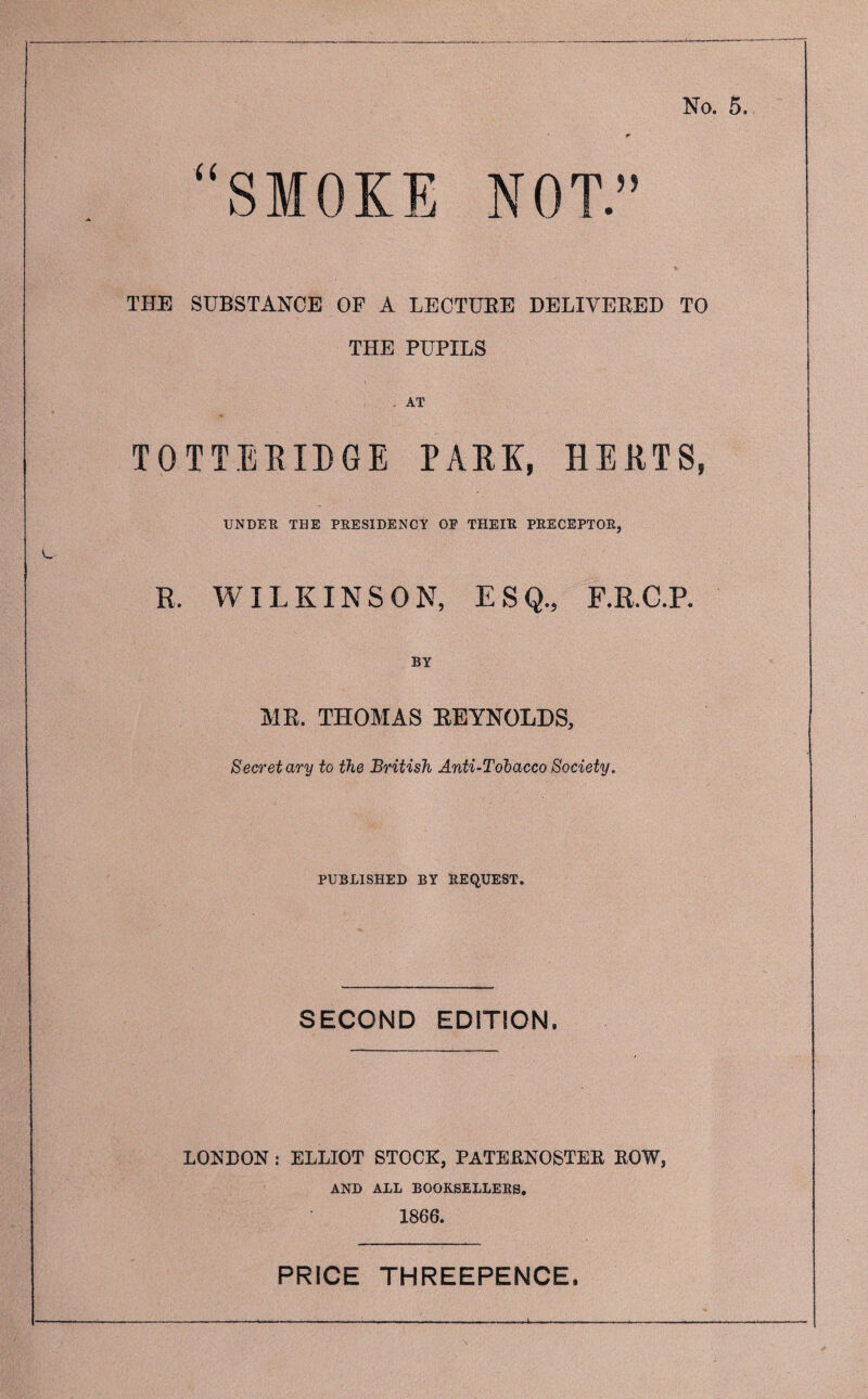 U SMOKE NOT.” THE SUBSTANCE OF A LECTUEE DELIVERED TO THE PUPILS AT TOTTERIBGE PARK, HERTS, UNDER THE PRESIDENCY OP THEIR PRECEPTOR, R. WILKINSON, ESQ., F.R.C.P. BY MR. THOMAS EEYNOLDS, Secretary to the British Anti-Tobacco Society. PUBLISHED BY REQUEST. SECOND EDITION. LONDON : ELLIOT STOCK, PATERNOSTER ROW, AND ALL BOOKSELLERS. 1866. PRICE THREEPENCE.