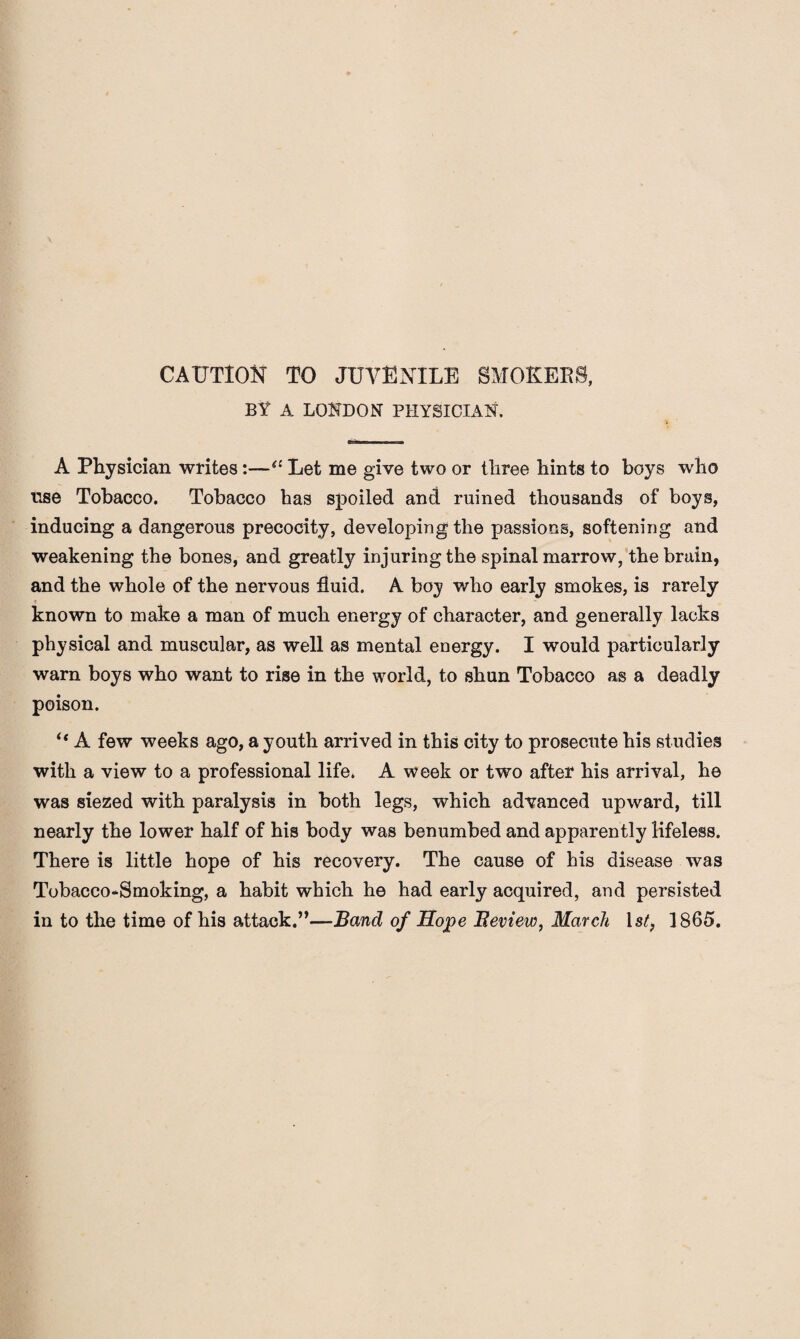 CAUTION TO JUVENILE SMOKERS, BY A LONDON PHYSICIAN. A Physician writes:—“ Let me give two or three hints to boys who use Tobacco. Tobacco has spoiled and ruined thousands of boys, inducing a dangerous precocity, developing the passions, softening and weakening the bones, and greatly injuring the spinal marrow, the brain, and the whole of the nervous fluid. A boy who early smokes, is rarely known to make a man of much energy of character, and generally lacks physical and muscular, as well as mental energy. I would particularly warn boys who want to rise in the world, to shun Tobacco as a deadly poison. “ A few weeks ago, a youth arrived in this city to prosecute his studies with a view to a professional life. A week or two after his arrival, he was siezed with paralysis in both legs, which advanced upward, till nearly the lower half of his body was benumbed and apparently lifeless. There is little hope of his recovery. The cause of his disease was Tobacco-Smoking, a habit which he had early acquired, and persisted in to the time of his attack.”—Band of Hope Beview, March 1st, 1865.