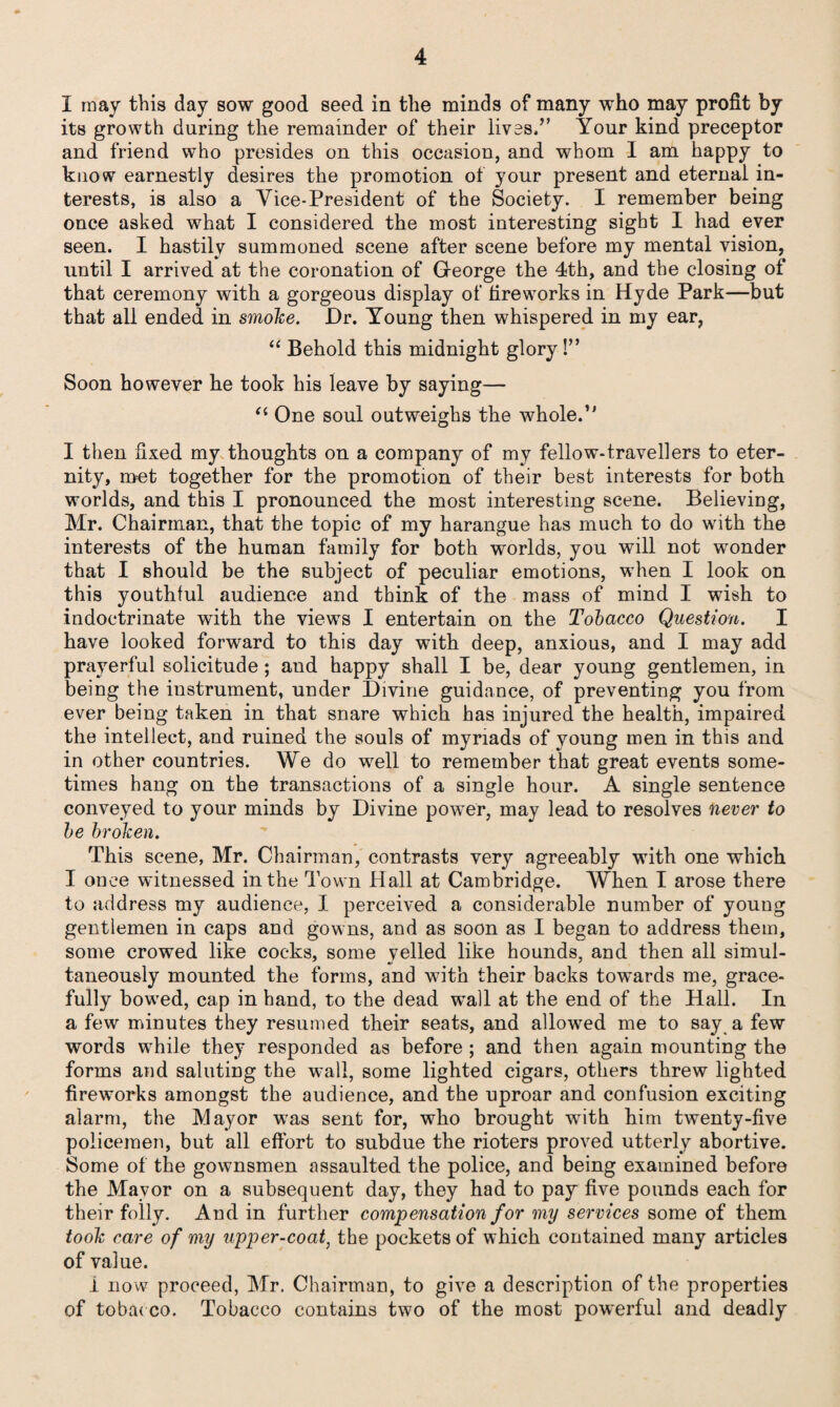 I may this day sow good seed in the minds of many who may profit by its growth during the remainder of their lives,” Your kind preceptor and friend who presides on this occasion, and whom I am happy to know earnestly desires the promotion of your present and eternal in¬ terests, is also a Vice-President of the Society. I remember being once asked what I considered the most interesting sight I had ever seen. I hastily summoned scene after scene before my mental vision, until I arrived at the coronation of George the 4th, and the closing of that ceremony with a gorgeous display of fireworks in Hyde Park—but that all ended in smoke. Dr. Young then whispered in my ear, “ Behold this midnight glory!” Soon however he took his leave by saying— (i One soul outweighs the whole.” I then fixed my thoughts on a company of my fellow-travellers to eter¬ nity, met together for the promotion of their best interests for both worlds, and this I pronounced the most interesting scene. Believing, Mr. Chairman, that the topic of my harangue has much to do with the interests of the human family for both worlds, you will not wonder that I should be the subject of peculiar emotions, when I look on this youthful audience and think of the mass of mind I wish to indoctrinate with the views I entertain on the Tobacco Question. I have looked forward to this day with deep, anxious, and I may add prayerful solicitude; and happy shall I be, dear young gentlemen, in being the instrument, under Divine guidance, of preventing you from ever being taken in that snare which has injured the health, impaired the intellect, and ruined the souls of myriads of young men in this and in other countries. We do well to remember that great events some¬ times hang on the transactions of a single hour. A single sentence conveyed to be broken. This scene, Mr. Chairman, contrasts very agreeably with one which I once witnessed in the Town Hall at Cambridge. When I arose there to address my audience, I perceived a considerable number of young gentlemen in caps and gowns, and as soon as I began to address them, some crowed like cocks, some yelled like hounds, and then all simul¬ taneously mounted the forms, and with their backs towards me, grace¬ fully bowed, cap in hand, to the dead wall at the end of the Hall. In a few minutes they resumed their seats, and allowed me to say a few words while they responded as before ; and then again mounting the forms and saluting the wall, some lighted cigars, others threw lighted fireworks amongst the audience, and the uproar and confusion exciting alarm, the Mayor was sent for, who brought with him twenty-five policemen, but all effort to subdue the rioters proved utterly abortive. Some of the gownsmen assaulted the police, and being examined before the Mayor on a subsequent day, they had to pay five pounds each for their folly. And in further compensation for my services some of them took care of my upper-coat, the pockets of which contained many articles of value. i now proceed, Mr. Chairman, to give a description of the properties of tobac co. Tobacco contains two of the most powerful and deadly your minds by Divine pow'er, may lead to resolves never to