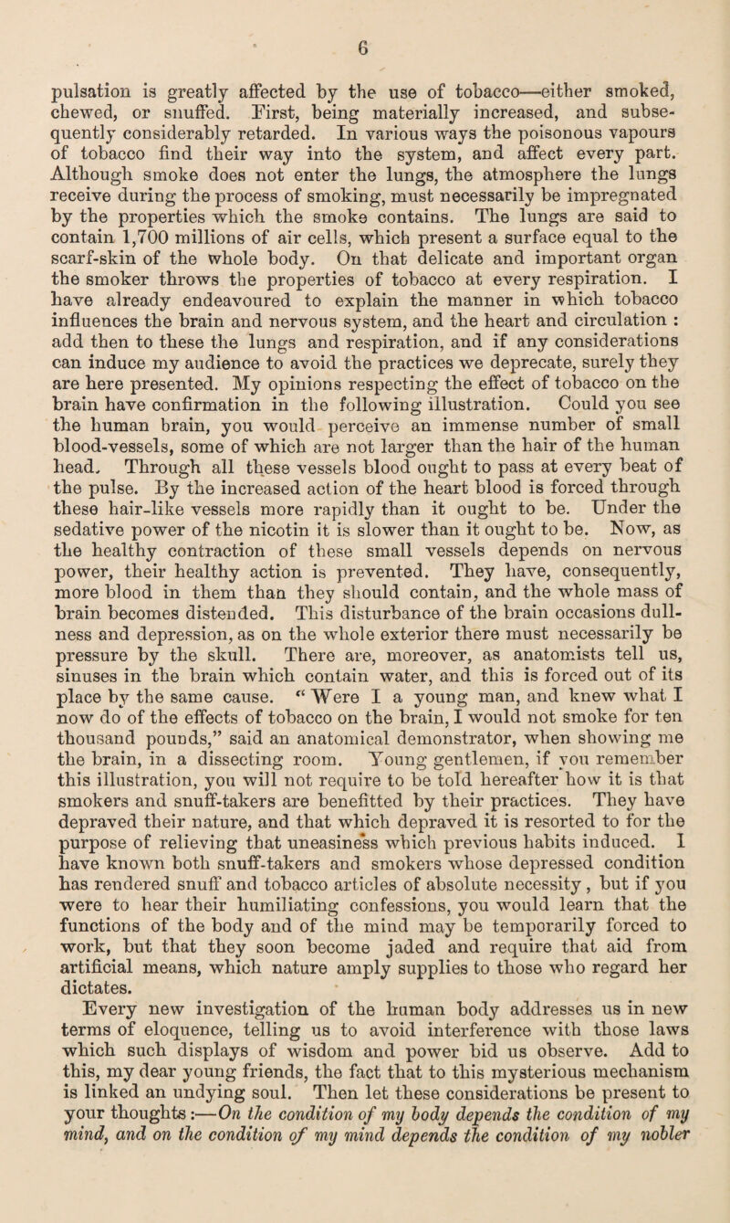 pulsation is greatly affected by the use of tobacco—-either smoked, chewed, or snuffed. First, being materially increased, and subse¬ quently considerably retarded. In various ways the poisonous vapours of tobacco find their way into the system, and affect every part. Although smoke does not enter the lungs, the atmosphere the lungs receive during the process of smoking, must necessarily be impregnated by the properties which the smoke contains. The lungs are said to contain 1,700 millions of air cells, which present a surface equal to the scarf-skin of the whole body. On that delicate and important organ the smoker throws the properties of tobacco at every respiration. I have already endeavoured to explain the manner in which tobacco influences the brain and nervous system, and the heart and circulation : add then to these the lungs and respiration, and if any considerations can induce my audience to avoid the practices we deprecate, surely they are here presented. My opinions respecting the effect of tobacco on the brain have confirmation in the following illustration. Could you see the human brain, you would perceive an immense number of small blood-vessels, some of which are not larger than the hair of the human head. Through all these vessels blood ought to pass at every beat of the pulse. By the increased action of the heart blood is forced through these hair-like vessels more rapidly than it ought to be. Under the sedative power of the nicotin it is slower than it ought to be. Now, as the healthy contraction of these small vessels depends on nervous power, their healthy action is prevented. They have, consequently, more blood in them than they should contain, and the whole mass of brain becomes distended. This disturbance of the brain occasions dull¬ ness and depression, as on the whole exterior there must necessarily be pressure by the skull. There are, moreover, as anatomists tell us, sinuses in the brain which contain water, and this is forced out of its place by the same cause. (t Were I a young man, and knew what I now do of the effects of tobacco on the brain, I would not smoke for ten thousand pounds,” said an anatomical demonstrator, when showing me the brain, in a dissecting room. Young gentlemen, if you remember this illustration, you will not require to be told hereafter how it is that smokers and snuff-takers are benefitted by their practices. They have depraved their nature, and that which depraved it is resorted to for the purpose of relieving that uneasiness which previous habits induced. I have known both snuff-takers and smokers whose depressed condition has rendered snuff and tobacco articles of absolute necessity , but if you were to hear their humiliating confessions, you would learn that the functions of the body and of the mind may be temporarily forced to work, but that they soon become jaded and require that aid from artificial means, which nature amply supplies to those who regard her dictates. Every new investigation of the human body addresses us in new terms of eloquence, telling us to avoid interference with those laws which such displays of wisdom and power bid us observe. Add to this, my dear young friends, the fact that to this mysterious mechanism is linked an undying soul. Then let these considerations be present to your thoughts:—On the condition of my body depends the condition of my mind} and on the condition of my mind depends the condition of my nobler