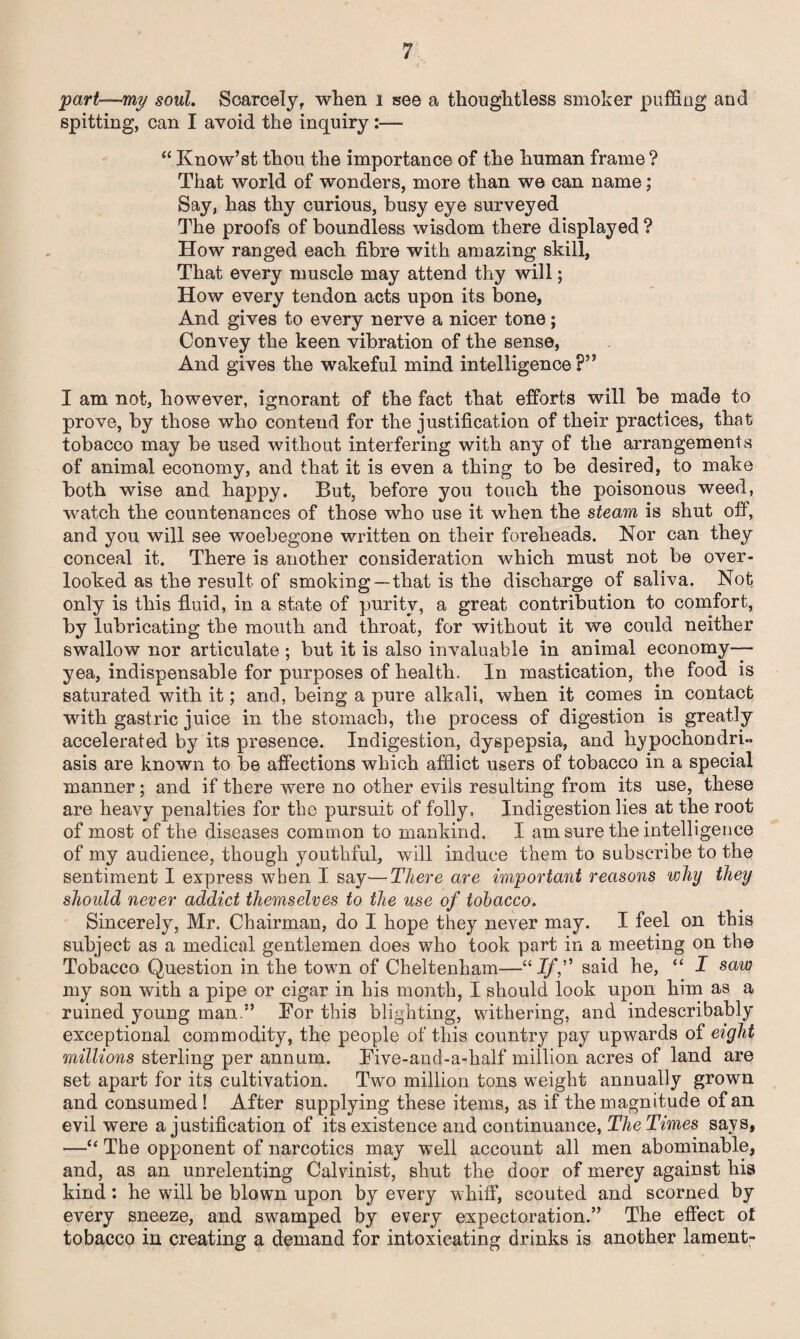 part—my soul. Scarcely, when i see a thoughtless smoker puffing and spitting, can I avoid the inquiry “ Know’st thou the importance of the human frame ? That world of wonders, more than we can name; Say, has thy curious, busy eye surveyed The proofs of boundless wisdom there displayed ? How ranged each fibre with amazing skill, That every muscle may attend thy will; How every tendon acts upon its bone. And gives to every nerve a nicer tone; Convey the keen vibration of the sense, And gives the wakeful mind intelligence I am not, however, ignorant of the fact that efforts will be made to prove, by those who contend for the justification of their practices, that tobacco may be used without interfering with any of the arrangements of animal economy, and that it is even a thing to be desired, to make both wise and happy. But, before you touch the poisonous weed, watch the countenances of those who use it when the steam is shut off, and you will see woebegone written on their foreheads. Nor can they conceal it. There is another consideration which must not be over¬ looked as the result of smoking—that is the discharge of saliva. Not only is this fluid, in a state of purity, a great contribution to comfort, by lubricating the mouth and throat, for without it we could neither swallow nor articulate ; but it is also invaluable in animal economy— yea, indispensable for purposes of health. In mastication, the food is saturated with it; and, being a pure alkali, when it comes in contact with gastric juice in the stomach, the process of digestion is greatly accelerated by its presence. Indigestion, dyspepsia, and hypochondri¬ asis are known to be affections which afflict users of tobacco in a special manner; and if there were no other evils resulting from its use, these are heavy penalties for the pursuit of folly. Indigestion lies at the root of most of the diseases common to mankind. I am sure the intelligence of my audience, though youthful, will induce them to subscribe to the sentiment I express when I say—There are important reasons why they should never addict themselves to the use of tobacco. Sincerely, Mr. Chairman, do I hope they never may. I feel on this subject as a medical gentlemen does who took part in a meeting on the Tobacco Question in the town of Cheltenham—11 Iff said he, “ I saw my son with a pipe or cigar in his month, I should look upon him as a ruined young man.” Tor this blighting, withering, and indescribably exceptional commodity, the people of this country pay upwards of eight millions sterling per annum. Bive-and-a-half million acres of land are set apart for its cultivation. Two million tons weight annually grown and consumed ! After supplying these items, as if the magnitude of an evil were a justification of its existence and continuance, The Times says, —“ The opponent of narcotics may well account all men abominable, and, as an unrelenting Calvinist, shut the door of mercy against his kind: he will be blown upon by every whiff, scouted and scorned by every sneeze, and swamped by every expectoration.” The effect of tobacco in creating a demand for intoxicating drinks is another lament-