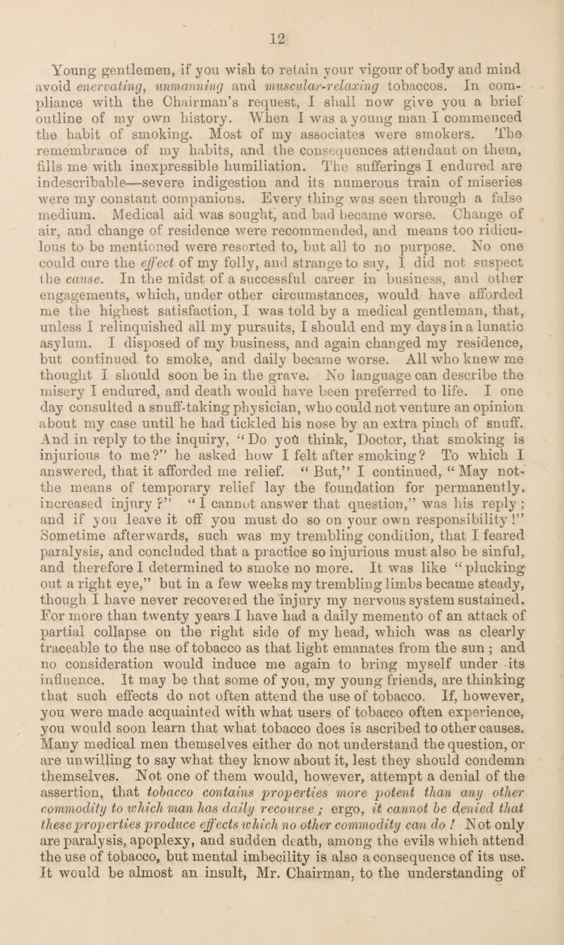 Young gentlemen, if you wish to retain your vigour of body and mind, avoid enervating, unmanning and muscular-relaxing tobaccos. In com¬ pliance with the Chairman’s request, I shall now give you a brief outline of my own history. When I was a young man I commenced the habit of smoking. Most of my associates were smokers. The remembrance of my habits, and the consequences attendant on them, fills me with inexpressible humiliation. The sufferings I endured are indescribable-—severe indigestion and its numerous train of miseries were my constant companions. Every thing was seen through a false medium. Medical aid was sought, and bad became worse. Change of air, and change of residence were recommended, and means too ridicu¬ lous to be mentioned were resorted to, but all to no purpose. No one could cure the effect of my folly, and strange to say, I did not suspect the cause. In the midst of a successful career in business, and other engagements, which, under other circumstances, would have afforded me the highest satisfaction, I was told by a medical gentleman, that, unless I relinquished all my pursuits, I should end my days in a lunatic asylum. I disposed of my business, and again changed my residence, but continued to smoke, and daily became worse. All who knew me thought I should soon be in the grave. No language can describe the misery I endured, and death would have been preferred to life. I one day consulted a snuff-taking physician, who could not venture an opinion about my case until he had tickled his nose by an extra pinch of snuff. And in reply to the inquiry, “ Do yoh think, Doctor, that smoking is injurious to me?” he asked how I felt after smoking? To which I answered, that it afforded me relief. “ But,” I continued, “ May not- the means of temporary relief lay the foundation for permanently, increased injury ?” “ I cannot answer that question,” was his reply ; and if you leave it off you must do so on your own responsibility!” Sometime afterwards, such was my trembling condition, that I feared paralysis, and concluded that a practice so injurious must also be sinful, and therefore I determined to smoke no more. It was like “ plucking out a right eye,” but in a few weeks my trembling limbs became steady, though I have never recovered the injury my nervous system sustained. For more than twenty years I have had a daily memento of an attack of partial collapse on the right side of my head, which was as clearly traceable to the use of tobacco as that light emanates from the sun ; and no consideration would induce me again to bring myself under its influence. It may be that some of you, my young friends, are thinking that such effects do not often attend the use of tobacco. If, however, you were made acquainted with what users of tobacco often experience, you would soon learn that what tobacco does is ascribed to other causes. Many medical men themselves either do not understand the question, or are unwilling to say what they know about it, lest they should condemn themselves. Not one of them would, however, attempt a denial of the assertion, that tobacco contains properties more potent than any other commodity to which man has daily recourse ; ergo, it cannot be denied that these properties produce effects which no other commodity can do ! Not only are paralysis, apoplexy, and sudden death, among the evils which attend the use of tobacco, but mental imbecility is also a consequence of its use. It would be almost an insult, Mr. Chairman, to the understanding of