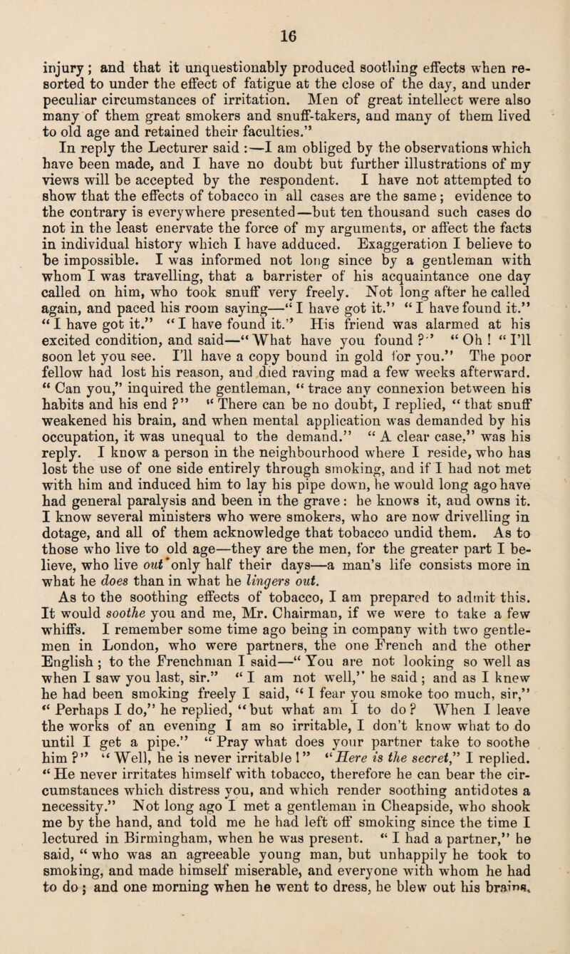 injury; and that it unquestionably produced soothing effects when re¬ sorted to under the effect of fatigue at the close of the day, and under peculiar circumstances of irritation. Men of great intellect were also many of them great smokers and snuff-takers, and many of them lived to old age and retained their faculties.” In reply the Lecturer said :—I am obliged by the observations which have been made, and I have no doubt but further illustrations of my views will be accepted by the respondent. I have not attempted to show that the effects of tobacco in all cases are the same; evidence to the contrary is everywhere presented—but ten thousand such cases do not in the least enervate the force of my arguments, or affect the facts in individual history which I have adduced. Exaggeration I believe to be impossible. I wa3 informed not long since by a gentleman with whom I was travelling, that a barrister of his acquaintance one day called on him, who took snuff very freely. Not long after he called again, and paced his room saying—“ I have got it.” “ I have found it.” “ I have got it.” “ I have found it.” His friend was alarmed at his excited condition, and said—“ What have you found ?” “ Oh ! “ I’ll soon let you see. Ill have a copy bound in gold for you.” The poor fellow had lost his reason, and died raving mad a few weeks afterward. “ Can you,” inquired the gentleman, “ trace any connexion between his habits and his end ?” “ There can be no doubt, I replied, “ that snuff weakened his brain, and when mental application was demanded by his occupation, it was unequal to the demand.” “ A clear case,” was his reply. I know a person in the neighbourhood where I reside, who has lost the use of one side entirely through smoking, and if I had not met with him and induced him to lay his pipe down, he would long ago have had general paralysis and been in the grave: he knows it, and owns it. I know several ministers who were smokers, who are now drivelling in dotage, and all of them acknowledge that tobacco undid them. As to those who live to old age—they are the men, for the greater part I be¬ lieve, who live owJ'only half their days—a man’s life consists more in what he does than in what he lingers out. As to the soothing effects of tobacco, I am prepared to admit this. It would soothe you and me, Mr. Chairman, if we were to take a few whiffs. I remember some time ago being in company with two gentle¬ men in London, who were partners, the one French and the other English ; to the Frenchman I said—“ You are not looking so well as when I saw you last, sir.” “ I am not well,” he said ; and as I knew he had been smoking freely I said, “ I fear you smoke too much, sir,” “ Perhaps I do,” he replied, “ but what am I to do p When I leave the works of an evening I am so irritable, I don’t know what to do until I get a pipe.” “ Pray what does your partner take to soothe him ?” “ Well, he is never irritable ! ” “ Here is the secret,” I replied. “ He never irritates himself with tobacco, therefore he can bear the cir¬ cumstances which distress you, and which render soothing antidotes a necessity.” Not long ago I met a gentleman in Cheapside, who shook me by the hand, and told me he had left off smoking since the time I lectured in Birmingham, when he was present. “ I had a partner,” he said, “ who wras an agreeable young man, but unhappily he took to smoking, and made himself miserable, and everyone with whom he had to do; and one morning when he went to dress, he blew out his brains.