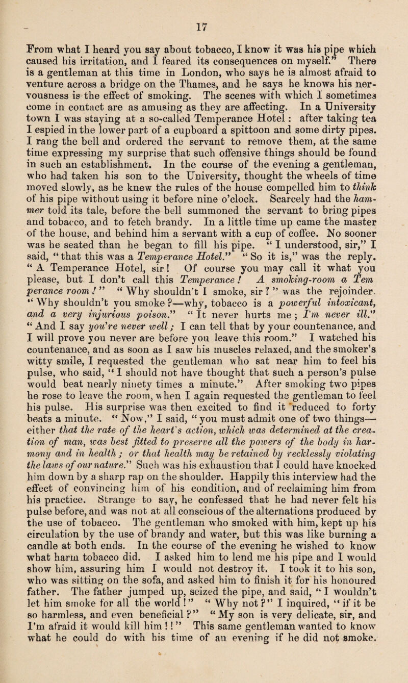 From what I heard you say about tobacco, I know it was his pipe which caused his irritation, and I feared its consequences on myself.” There is a gentleman at this time in London, who says he is almost afraid to venture across a bridge on the Thames, and he says he knows his ner¬ vousness is the effect of smoking. The scenes with which I sometimes come in contact are as amusing as they are affecting. In a University town I was staying at a so-called Temperance Hotel: after taking tea I espied in the lower part of a cupboard a spittoon and some dirty pipes. I rang the bell and ordered the servant to remove them, at the same time expressing my surprise that such offensive things should be found in such an establishment. In the course of the evening a gentleman, who had taken his son to the University, thought the wheels of time moved slowly, as he knew the rules of the house compelled him to think of his pipe without using it before nine o’clock. Scarcely had the ham¬ mer told its tale, before the bell summoned the servant to bring pipes and tobacco, and to fetch brandy. In a little time up came the master of the house, and behind him a servant with a cup of coffee. No sooner was he seated than he began to fill his pipe. “ I understood, sir,” I said, “ that this was a Temperance Hotel.” “ So it is,” was the reply. “ A Temperance Hotel, sir! Of course you may call it what you please, but I don’t call this Temperance! A smoking-room a Tern perance room / ” “ Why shouldn’t I smoke, sir l ” was the rejoinder. “Why shouldn’t you smoke ?—why, tobacco is a powerful intoxicant, and a very injurious poison.” “ It never hurts me ; Tm never ill.” “ And I say you're never well; I can tell that by your countenance, and I will prove you never are before you leave this room.” I watched his countenance, and as soon as I saw his muscles relaxed, and the smoker’s witty smile, I requested the geutleman who sat near him to feel his pulse, who said, “ I should not have thought that such a person’s pulse would beat nearly ninety times a minute.” After smoking two pipes he rose to leave the room, when I again requested the gentleman to feel his pulse. His surprise was then excited to find it reduced to forty beats a minute. “ Now,” I said, “ you must admit one of two things— either that the rate of the heart's action, which was determined at the crea¬ tion of man, was best fitted to preserve all the poivers of the body in har¬ mony and in health ; or that health may be retained by recklessly violating the laws of our nature.” Such was his exhaustion that I could have knocked him down by a sharp rap on the shoulder. Happily this interview had the effect of convincing him of his condition, and of reclaiming him from his practice. Strange to say, he confessed that he had never felt his pulse before, and was not at all conscious of the alternations produced by the use of tobacco. The gentleman who smoked with him, kept up his circulation by the use of brandy and water, but this was like burning a candle at both ends. In the course of the evening he wished to know what harm tobacco did. I asked him to lend me his pipe and 1 would show him, assuring him I wTould not destroy it. I took it to his son, who was sitting on the sofa, and asked him to finish it for his honoured father. The father jumped up, seized the pipe, and said, “ I wouldn’t let him smoke for all the world ! ” “ Why not ?” I inquired, “ if it be so harmless, and even beneficial ?” “My son is very delicate, sir, and I’m afraid it would kill him !! ” This same gentleman wanted to know wrhat he could do with his time of an evening if he did not smoke.