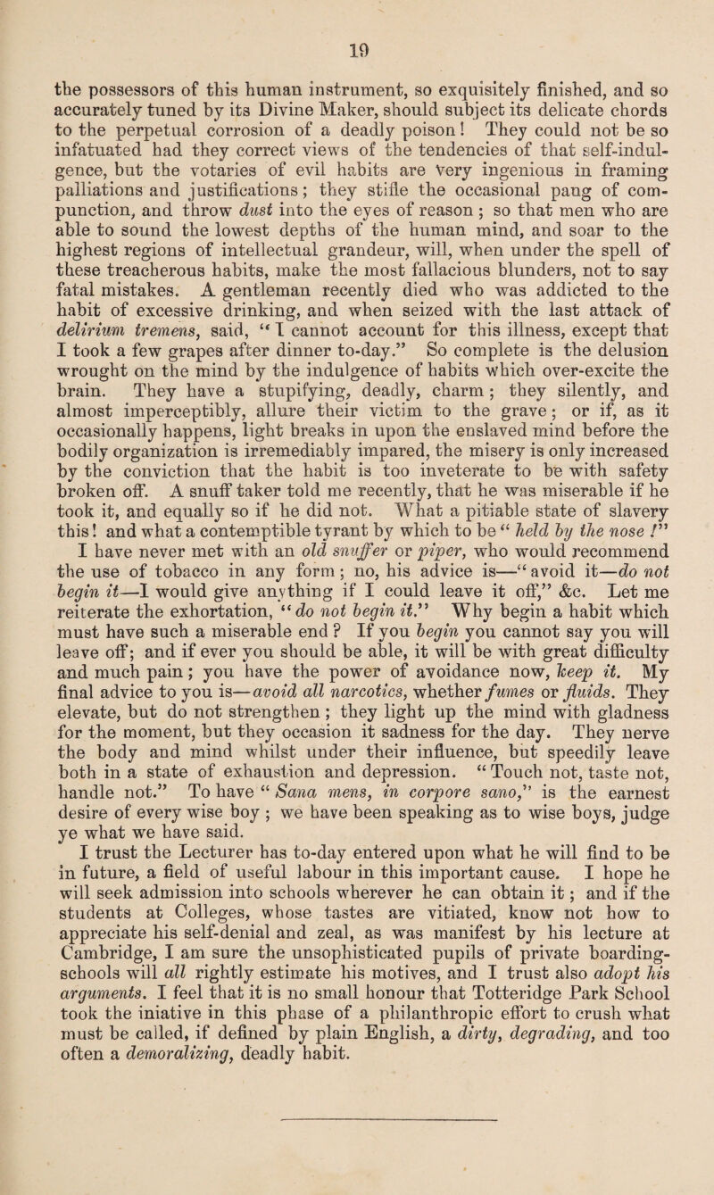 the possessors of this human instrument, so exquisitely finished, and so accurately tuned by its Divine Maker, should subject its delicate chords to the perpetual corrosion of a deadly poison! They could not be so infatuated had they correct views of the tendencies of that self-indul¬ gence, but the votaries of evil habits are Very ingenious in framing palliations and justifications; they stifle the occasional pang of com¬ punction, and throw dust into the eyes of reason ; so that men who are able to sound the lowest depths of the human mind, and soar to the highest regions of intellectual grandeur, will, when under the spell of these treacherous habits, make the most fallacious blunders, not to say fatal mistakes. A gentleman recently died who was addicted to the habit of excessive drinking, and when seized with the last attack of delirium tremens, said, “ I cannot account for this illness, except that I took a few grapes after dinner to-day.” So complete is the delusion wrought on the mind by the indulgence of habits which over-excite the brain. They have a stupifying, deadly, charm; they silently, and almost imperceptibly, allure their victim to the grave; or if, as it occasionally happens, light breaks in upon the enslaved mind before the bodily organization is irremediably impared, the misery is only increased by the conviction that the habit is too inveterate to be with safety broken off. A snuff taker told me recently, that he was miserable if he took it, and equally so if he did not. What a pitiable state of slavery this! and what a contemptible tyrant by which to be “ held by the nose /” I have never met with an old snuffer or piper, who would recommend the use of tobacco in any form; no, his advice is—“avoid it—do not begin it—I would give anything if I could leave it off,” &c. Let me reiterate the exhortation, “do not begin it” Why begin a habit which must have such a miserable end ? If you begin you cannot say you will leave off; and if ever you should be able, it will be with great difficulty and much pain; you have the power of avoidance now, heep it. My final advice to you is—avoid all narcotics, whether fumes or fluids. They elevate, but do not strengthen; they light up the mind with gladness for the moment, but they occasion it sadness for the day. They nerve the body and mind whilst under their influence, but speedily leave both in a state of exhaustion and depression. “Touch not, taste not, handle not.” To have “ Sana mens, in corpore sanois the earnest desire of every wise boy ; we have been speaking as to wise boys, judge ye what we have said. I trust the Lecturer has to-day entered upon what he will find to be in future, a field of useful labour in this important cause. I hope he will seek admission into schools wherever he can obtain it; and if the students at Colleges, whose tastes are vitiated, know not how to appreciate his self-denial and zeal, as was manifest by his lecture at Cambridge, I am sure the unsophisticated pupils of private boarding- schools will all rightly estimate his motives, and I trust also adopt his arguments. I feel that it is no small honour that Totteridge Park School took the iniative in this phase of a philanthropic effort to crush what must be called, if defined by plain English, a dirty, degrading, and too often a demoralizing, deadly habit.