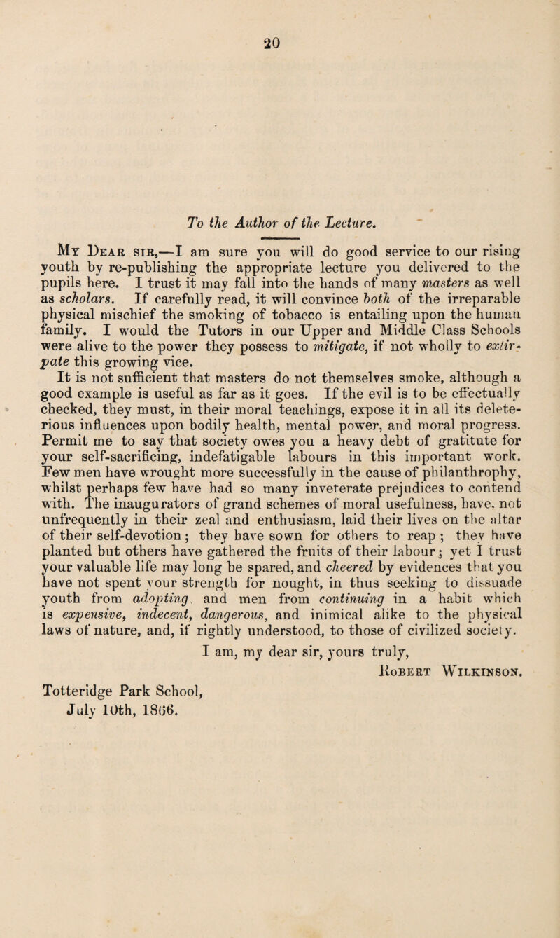 To the Author of the Lecture. My Dear sir,—I am sure you will do good service to our rising youth by re-publishing the appropriate lecture you delivered to the pupils here. I trust it may fall into the hands of many masters as well as scholars. If carefully read, it will convince both of the irreparable physical mischief the smoking of tobacco is entailing upon the human family. I would the Tutors in our Upper and Middle Class Schools were alive to the power they possess to mitigate, if not wholly to extir¬ pate this growing vice. It is not sufficient that masters do not themselves smoke, although a good example is useful as far as it goes. If the evil is to be effectually checked, they must, in their moral teachings, expose it in all its delete¬ rious influences upon bodily health, mental power, and moral progress. Permit me to say that society owes you a heavy debt of gratitute for your self-sacrificing, indefatigable labours in this important work. Few men have wrought more successfully in the cause of philanthrophy, whilst perhaps few have had so many inveterate prejudices to contend with. The inaugurators of grand schemes of moral usefulness, have, not unfrequently in their zeal and enthusiasm, laid their lives on the altar of their self-devotion ; they have sown for others to reap ; they have planted but others have gathered the fruits of their labour; yet I trust your valuable life may long be spared, and cheered by evidences that you have not spent your strength for nought, in thus seeking to dissuade youth from adopting and men from continuing in a habit which is expensive, indecent, dangerous, and inimical alike to the physical laws of nature, and, if rightly understood, to those of civilized society. I am, my dear sir, yours truly, Kobert Wilkinson. Totteridge Park School, July 10th, 1806.