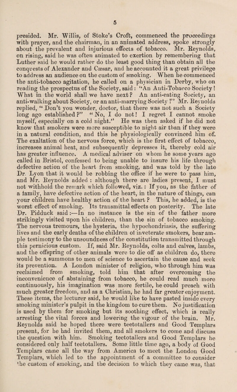 presided. Mr. Willis, of Stoke’s Croft, commenced the proceedings with prayer, and the chairman, in an animated address, spoke strongly about the prevalent and injurious effects of tobacco. Mr. Reynolds, on rising, said he was often animated to exertion by remembering that Luther said he would rather do the least good thing than obtain all the conquests of Alexander and Caesar, and he accounted it a great privilege to address an audience on the custom of smoking. When he commenced the anti-tobacco agitation, he called on a physician in Derby, who on reading the prospectus of the Society, said : “An Anti-Tobacco Society ! What in the world shall we have next ? An anti-eating Society, an anti-walking about Society, or an anti-marrying Society !” Mr. Reynolds replied, “ Don’t you wonder, doctor, that there was not such a Society long ago established ?” “ No, I do not! I regret I cannot smoke myself, especially on a cold night.” He was then asked if he did not know that smokers were more susceptible to night air than if they were in a natural condition, and this he physiologically convinced him of. The exaltation of the nervous force, which is the first effect of tobacco, increases animal heat, and subsequently depresses it, thereby cold air has greater influence. A medical adviser on whom he some years ago called in Bristol, confessed to being unable to insure his life through defective action of the heart from smoking, and was told by the late Dr. Lyon that it would be robbing the office if he were to pass him, and Mr. Reynolds added : although there are ladies present, I must not withhold the remark which followed, viz.: If you, as the father of a family, have defective action of the heart, in the nature of things, can your children have healthy action of the heart ? This, he added, is the worst effect of smoking. Its transmittal effects on posterity. The late Dr. Pidduck said:—In no instance is the sin of the father more strikingly visited upon his children, than the sin of tobacco smoking. The nervous tremours, the hysteria, the hypochondriasis, the suffering lives and the early deaths of the children of inveterate smokers, bear am¬ ple testimony to the unsoundness of the constitution transmitted through this pernicious custom. If, said Mr. Reynolds, colts and calves, lambs, and the offspring of other animals were to die off as children do, there would be a summons to men of science to ascertain the cause and seek its prevention. A London minister of religion, who through him was reclaimed from smoking, told him that after overcoming the inconvenience of abstaining from tobacco, he could read much more continuously, his imagination was more fertile, he could preach with much greater freedom, and as a Christian, he had far greater enjoyment. These items, the lecturer said, he would like to have pasted inside every smoking minister’s pulpit in the kingdom to cure them. No justification is used by them for smoking but its soothing effect, which is really arresting the vital forces and lowering the vigour of the brain. Mr. Reynolds said he hoped there were teetotallers and Good Templars present, for he had invited them, and all smokers to come and discuss the question with him. Smoking teetotallers and Good Templars he considered only half teetotallers. Some little time ago, a body of Good Templars came all the way from America to meet the London Good Templars, which led to the appointment of a committee to consider the custom of smoking, and the decision to which they came was, that