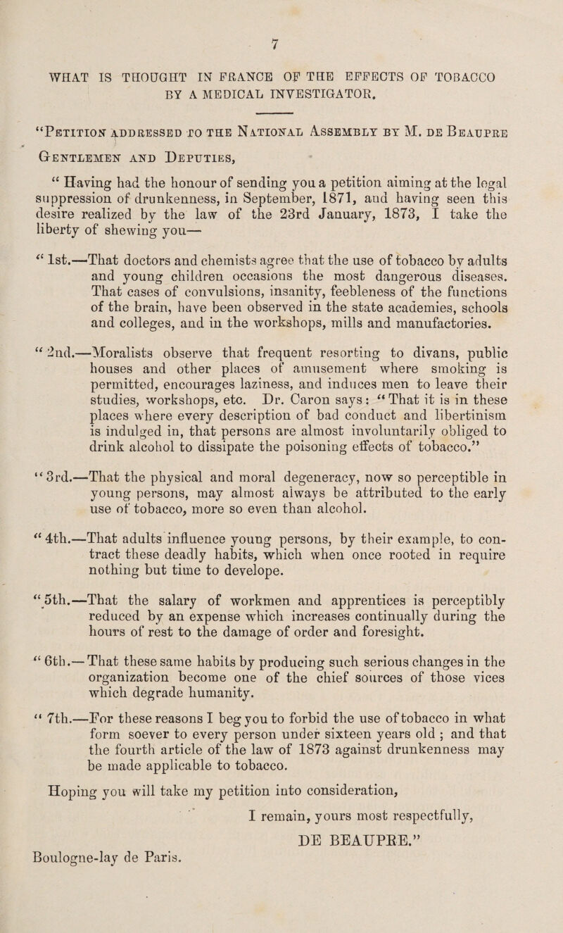 WHAT IS THOUGHT IN FRANCE OF THE EFFECTS OF TOBACCO BY A MEDICAL INVESTIGATOR. “Petition addressed to the National Assembly by M. de Beaupre Gentlemen and Deputies, “ Having had the honour of sending you a petition aiming at the legal suppression of drunkenness, in September, 1871, ana having seen this desire realized by the law of the 23rd January, 1873, 1 take the liberty of shewing you— tl 1st.—That doctors and chemists agree that the use of tobacco by adults and young children occasions the most dangerous diseases. That cases of convulsions, insanity, feebleness of the functions of the brain, have been observed in the state academies, schools and colleges, and in the workshops, mills and manufactories. “ 2nd.—Moralists observe that frequent resorting to divans, public houses and other places of amusement where smoking is permitted, encourages laziness, and induces men to leave their studies, workshops, etc. Dr. Caron says: “ That it is in these places where every description of bad conduct and libertinism is indulged in, that persons are almost involuntarily obliged to drink alcohol to dissipate the poisoning effects of tobacco.” “3rd.—That the physical and moral degeneracy, now so perceptible in young persons, may almost always be attributed to the early use of tobacco, more so even than alcohol. “ 4th.—That adults influence young persons, by their example, to con¬ tract these deadly habits, which when once rooted in require nothing but time to develope. “ 5th.—That the salary of workmen and apprentices is perceptibly reduced by an expense which increases continually during the hours of rest to the damage of order and foresight. “ 6th.— That these same habits by producing such serious changes in the organization become one of the chief sources of those vices which degrade humanity. “ 7th.—For these reasons I beg you to forbid the use of tobacco in what form soever to every person under sixteen years old ; and that the fourth article of the law of 1873 against drunkenness may be made applicable to tobacco. Hoping you will take my petition into consideration, I remain, yours most respectfully, DE BEAUPBE.” Boulogne-lay de Paris.