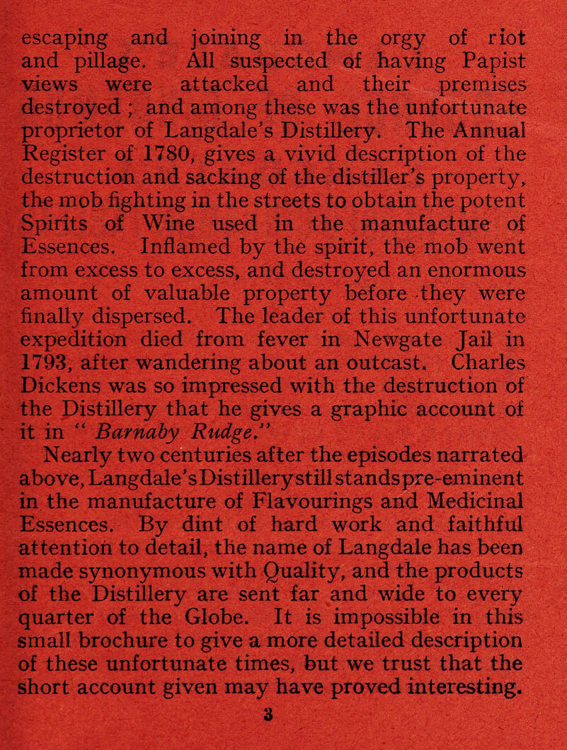 and pillage. All suspected of having Papist views were attacked and their premises destroyed ; and among these was the unfortunate proprietor of Langdale’s Distillery. The Annual Register of 1780, gives a vivid description of the destruction and sacking of the distiller’s property, the mob fighting in the streets to obtain the potent Spirits of Wine used in the manufacture of Essences. Inflamed by the spirit, the mob went from excess to excess, and destroyed an enormous amount of valuable property before they were finally dispersed. The leader of this unfortunate expedition died from fever in Newgate Jail in 1793, after wandering about an outcast. Charles Dickens was so impressed with the destruction of the Distillery that he gives a graphic account of it in •; Barnaby Rudge.3’ Nearly two centuries after the episodes narrated above, Langdale’s Distillery still standspre-eminent in the manufacture of Flavourings and Medicinal Essences. By dint of hard work and faithful attention to detail, the name of Langdale has been made synonymous with Quality, and the products of the Distillery are sent far and wide to every quarter of the Globe. It is impossible in this small brochure to give a more detailed description of these unfortunate times, but we trust that the short account given may have proved interesting. 3