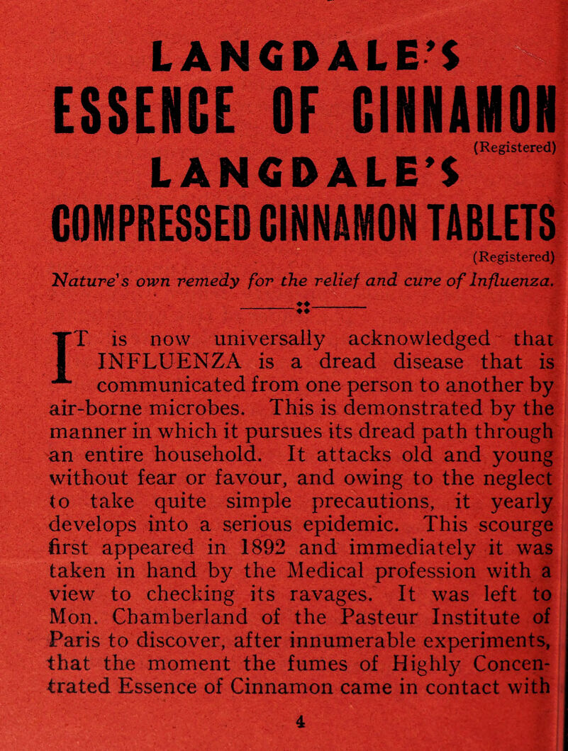 ESSENCE OF CINNAMON (Registered) LANGD ALE'S COMPRESSED CINNAMON TABLETS (Registered) Nature's own remedy for the relief and cure of Influenza. ♦♦_ -♦♦ IT is now universally acknowledged that INFLUENZA is a dread disease that is communicated from one person to another by air-borne microbes. This is demonstrated by the manner in which it pursues its dread path through an entire household. It attacks old and young without fear or favour, and owing to the neglect to take quite simple precautions, it yearly develops into a serious epidemic. This scourge first appeared in 1892 and immediately it was taken in hand by the Medical profession with a view to checking its ravages. It was left to Mon. Chamberland of the Pasteur Institute of Paris to discover, after innumerable experiments, that the moment the fumes of Highly Concen¬ trated Essence of Cinnamon came in contact with