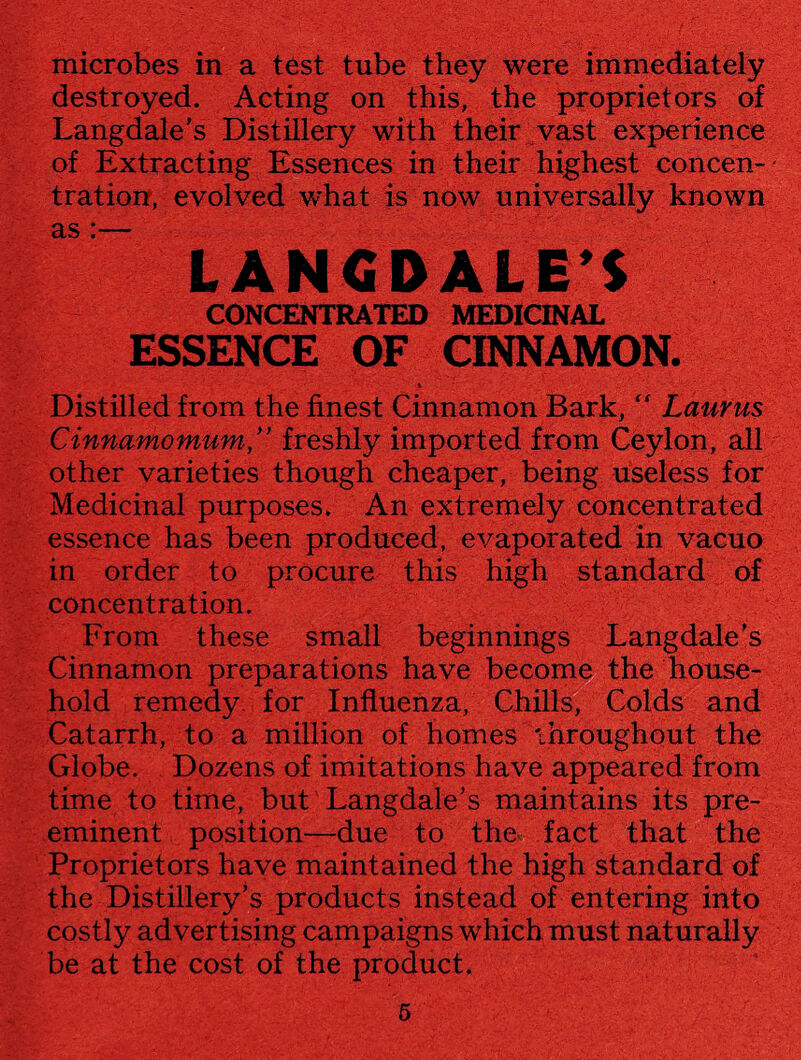 microbes in a test tube they were immediately destroyed. Acting on this, the proprietors of Langdale’s Distillery with their vast experience of Extracting Essences in their highest concen- * tration, evolved what is now universally known as :— LANGDALE’S CONCENTRATED MEDICINAL ESSENCE OF CINNAMON. Distilled from the finest Cinnamon Bark, “ Laurus Cinnamomum ” freshly imported from Ceylon, all other varieties though cheaper, being useless for Medicinal purposes. An extremely concentrated essence has been produced, evaporated in vacuo in order to procure this high standard of concentration. From these small beginnings Langdale’s Cinnamon preparations have become the house¬ hold remedy, for Influenza, Chills, Colds and Catarrh, to a million of homes throughout the Globe. Dozens of imitations have appeared from time to time, but Langdale’s maintains its pre¬ eminent position—due to the fact that the Proprietors have maintained the high standard of the Distillery’s products instead of entering into costly advertising campaigns which must naturally be at the cost of the product.