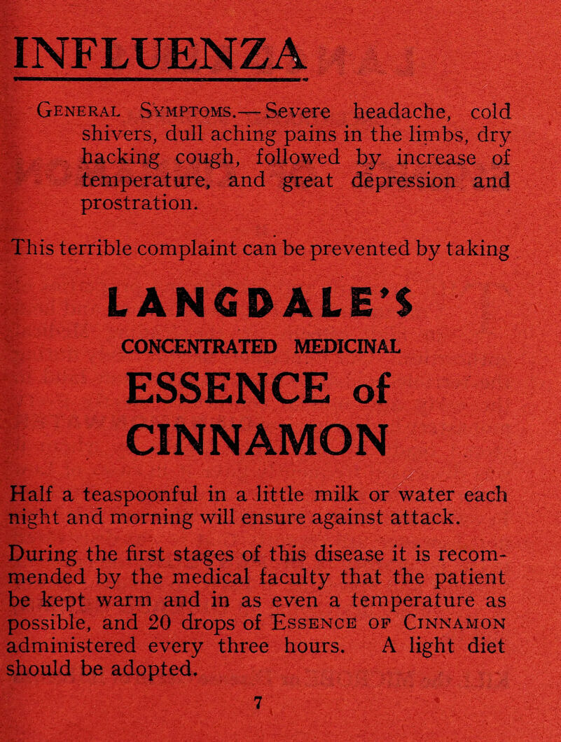 General Symptoms.—Severe headache, cold shivers, dull aching pains in the limbs, dry hacking cough, followed by increase of temperature, and great depression and prostration. This terrible complaint can be prevented by taking LANG DALE’S CONCENTRATED MEDICINAL ESSENCE of CINNAMON Half a teaspoonful in a .little milk or water each night and morning will ensure against attack. During the first stages of this disease it is recom¬ mended by the medical faculty that the patient be kept warm and in as even a temperature as possible, and 20 drops of Essence of Cinnamon administered every three hours. A light diet should be adopted.