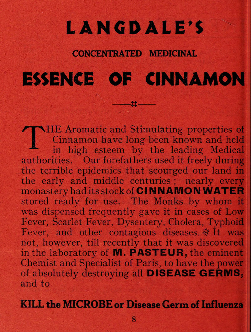 CONCENTRATED MEDICINAL ESSENCE OF CINNAMON ♦ ♦ -- THE Aromatic and Stimulating properties of Cinnamon have long been known and held in high esteem by the leading Medical authorities. Our forefathers used it freely during the terrible epidemics that scourged our land in the early and middle centuries ; nearly every monastery had its stock of CINNAMON W ATE R stored ready for use. The Monks by whom it was dispensed frequently gave it in cases of Low Fever, Scarlet Fever, Dysentery, Cholera, Typhoid Fever, and other contagious diseases. % It was not, however, till recently that it was discovered in the laboratory of M. PASTEUR, the eminent Chemist and Specialist of Paris, to have the power of absolutely destroying all DISEASE GERMS, and to KILL the MICROBE or Disease Germ of Influenza