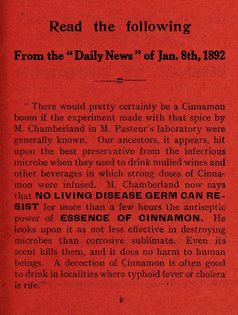 < , ' Read the following From the “ Daily News ” of Jan. 8th, 1892 “ There would pretty certainly be a Cinnamon boom if the experiment made with that spice by M. Chamberland in M. Pasteur’s laboratory were generally known. Our ancestors, it appears, hit upon the best preservative from the infectious microbe when they used to drink mulled wines and other beverages in which strong doses of Cinna¬ mon were infused. M. Chamberland now says that NO LIVING DISEASE GERM CAN RE¬ SIST for more than a few hours the antiseptic power of ESSENCE OF CINNAMON. He looks upon it as not less effective in destroying microbes than corrosive sublimate. Even its scent kills them, and it does no harm to human beings. A decoction of Cinnamon is often good to drink in localities where typhoid fever or cholera is rife.” -