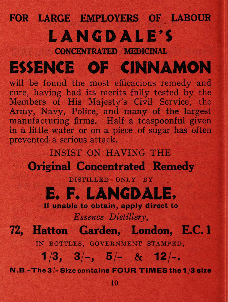 FOR LARGE EMPLOYERS OF LABOUR LANGD ALE'S CONCENTRATED MEDICINAL ESSENCE OF CINNAMON will be found the most efficacious remedy and cure, having had its merits fully tested by the Members of His Majesty’s Civil Service, the Army, Navy, Police, and many of the largest manufacturing firms. Half a teaspoonful given in a little water or on a piece of sugar has often prevented a serious attack. INSIST ON HAVING THE Original Concentrated Remedy DISTILLED ONLY BY E. F. LANGDALE. If unable to obtain, apply direct to Essence Distillery, 72, Hatton Garden, London, E.C. 1 IN BOTTLES, GOVERNMENT STAMPED, 1/3, 3/-, 5/- & 12/-. N.B-The 3/- Size contains FOUR TIMES the 1/3 size