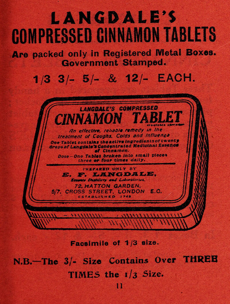 Are packed only in Registered Metal Boxes. Government Stamped. 1/3 3/- SI- & 12/- EACH. LANGOME’S COMPRESSED CINNAMON TABLET /In effective, reliable remedy in the treatment of Coughs. Colds and Influenjfj One Tablet contents thoaetlveingredientsoriwenty drops>4>f ted Modlcin&i Essex\c0 ef Cinnamon. Dose-One Tablet broken Into small pieces three or four times daily. I'KKfAKXl) ONLY BY £. F. I-ANGDALE, Amw tHtMUry anj L^bor&torus.. 72, HATTON GARDEN. 5/7. CROSS STREET, LONDON E.O, £ST<0USMtB I 743 A\Y..- WWWW Facsimile of 1/3'size. N.B.- -The 3/- Size Contains Over TIMES the 1/3 Size, ll THREE \ -i? , j s v 'V da? a:-:-: