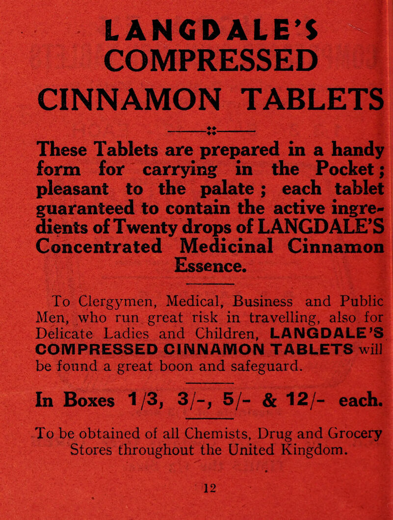 COMPRESSED CINNAMON TABLETS These Tablets are prepared in a handy form for carrying in the Pocket; pleasant to the palate; each tablet guaranteed to contain the active ingre* dients of Twenty drops of LANGDALE’S Concentrated Medicinal Cinnamon Essence To Clergymen, Medical, Business and Public Men, who run great risk in travelling, also for Delicate Ladies and Children, LANGDALE’S COMPRESSED CINNAMON TABLETS will be found a great boon and safeguard. In Boxes 1/3, 3/-, 5/- & 12/- each. To be obtained of all Chemists, Drug and Grocery Stores throughout the United Kingdom.